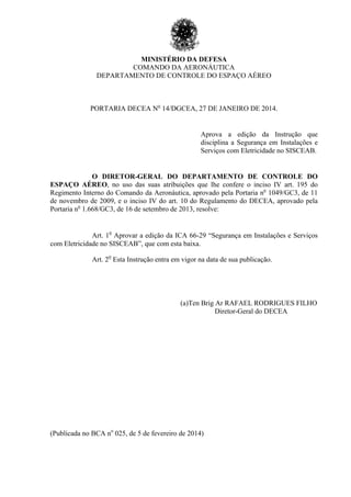 MINISTÉRIO DA DEFESA
COMANDO DA AERONÁUTICA
DEPARTAMENTO DE CONTROLE DO ESPAÇO AÉREO
PORTARIA DECEA No
14/DGCEA, 27 DE JANEIRO DE 2014.
Aprova a edição da Instrução que
disciplina a Segurança em Instalações e
Serviços com Eletricidade no SISCEAB.
O DIRETOR-GERAL DO DEPARTAMENTO DE CONTROLE DO
ESPAÇO AÉREO, no uso das suas atribuições que lhe confere o inciso IV art. 195 do
Regimento Interno do Comando da Aeronáutica, aprovado pela Portaria no
1049/GC3, de 11
de novembro de 2009, e o inciso IV do art. 10 do Regulamento do DECEA, aprovado pela
Portaria no
1.668/GC3, de 16 de setembro de 2013, resolve:
Art. 1
o
Aprovar a edição da ICA 66-29 “Segurança em Instalações e Serviços
com Eletricidade no SISCEAB”, que com esta baixa.
Art. 2
o
Esta Instrução entra em vigor na data de sua publicação.
(a)Ten Brig Ar RAFAEL RODRIGUES FILHO
Diretor-Geral do DECEA
(Publicada no BCA no
025, de 5 de fevereiro de 2014)
 