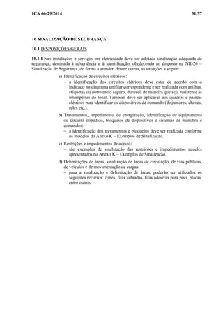 ICA 66-29/2014 31/57
10 SINALIZAÇÃO DE SEGURANÇA
10.1 DISPOSIÇÕES GERAIS
10.1.1 Nas instalações e serviços em eletricidade deve ser adotada sinalização adequada de
segurança, destinada à advertência e à identificação, obedecendo ao disposto na NR-26 –
Sinalização de Segurança, de forma a atender, dentre outras, as situações a seguir:
a) Identificação de circuitos elétricos:
− a identificação dos circuitos elétricos deve estar de acordo com o
indicado no diagrama unifilar correspondente e ser realizada com anilhas,
etiquetas ou outro meio seguro, durável, de maneira que seja resistente às
intempéries do local. Também deve ser aplicável aos quadros e painéis
elétricos para identificar os dispositivos de comando (disjuntores, chaves,
relés etc.).
b) Travamentos, impedimento de energização, identificação de equipamento
ou circuito impedido, bloqueios de dispositivos e sistemas de manobra e
comandos:
− a identificação dos travamentos e bloqueios deve ser realizada conforme
os modelos do Anexo K – Exemplos de Sinalização.
c) Restrições e impedimentos de acesso:
− são exemplos de sinalização das restrições e impedimentos aqueles
apresentados no Anexo K – Exemplos de Sinalização.
d) Delimitações de áreas, sinalização de áreas de circulação, de vias públicas,
de veículos e de movimentação de cargas:
− para a sinalização e delimitação de áreas, poderão ser utilizados os
seguintes recursos: cones, fitas zebradas, fitas adesivas para piso, placas,
entre outros.
 