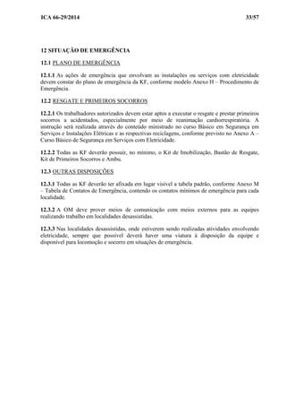 ICA 66-29/2014 33/57
12 SITUAÇÃO DE EMERGÊNCIA
12.1 PLANO DE EMERGÊNCIA
12.1.1 As ações de emergência que envolvam as instalações ou serviços com eletricidade
devem constar do plano de emergência da KF, conforme modelo Anexo H – Procedimento de
Emergência.
12.2 RESGATE E PRIMEIROS SOCORROS
12.2.1 Os trabalhadores autorizados devem estar aptos a executar o resgate e prestar primeiros
socorros a acidentados, especialmente por meio de reanimação cardiorrespiratória. A
instrução será realizada através do conteúdo ministrado no curso Básico em Segurança em
Serviços e Instalações Elétricas e as respectivas reciclagens, conforme previsto no Anexo A –
Curso Básico de Segurança em Serviços com Eletricidade.
12.2.2 Todas as KF deverão possuir, no mínimo, o Kit de Imobilização, Bastão de Resgate,
Kit de Primeiros Socorros e Ambu.
12.3 OUTRAS DISPOSIÇÕES
12.3.1 Todas as KF deverão ter afixada em lugar visível a tabela padrão, conforme Anexo M
– Tabela de Contatos de Emergência, contendo os contatos mínimos de emergência para cada
localidade.
12.3.2 A OM deve prover meios de comunicação com meios externos para as equipes
realizando trabalho em localidades desassistidas.
12.3.3 Nas localidades desassistidas, onde estiverem sendo realizadas atividades envolvendo
eletricidade, sempre que possível deverá haver uma viatura à disposição da equipe e
disponível para locomoção e socorro em situações de emergência.
 