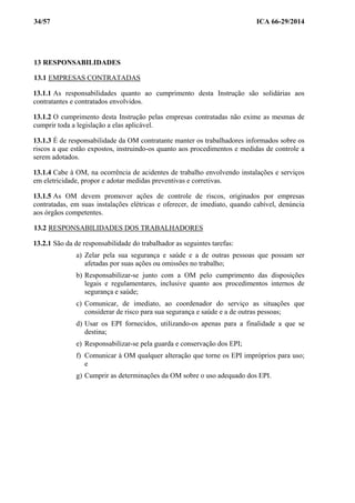 34/57 ICA 66-29/2014
13 RESPONSABILIDADES
13.1 EMPRESAS CONTRATADAS
13.1.1 As responsabilidades quanto ao cumprimento desta Instrução são solidárias aos
contratantes e contratados envolvidos.
13.1.2 O cumprimento desta Instrução pelas empresas contratadas não exime as mesmas de
cumprir toda a legislação a elas aplicável.
13.1.3 É de responsabilidade da OM contratante manter os trabalhadores informados sobre os
riscos a que estão expostos, instruindo-os quanto aos procedimentos e medidas de controle a
serem adotados.
13.1.4 Cabe à OM, na ocorrência de acidentes de trabalho envolvendo instalações e serviços
em eletricidade, propor e adotar medidas preventivas e corretivas.
13.1.5 As OM devem promover ações de controle de riscos, originados por empresas
contratadas, em suas instalações elétricas e oferecer, de imediato, quando cabível, denúncia
aos órgãos competentes.
13.2 RESPONSABILIDADES DOS TRABALHADORES
13.2.1 São da de responsabilidade do trabalhador as seguintes tarefas:
a) Zelar pela sua segurança e saúde e a de outras pessoas que possam ser
afetadas por suas ações ou omissões no trabalho;
b) Responsabilizar-se junto com a OM pelo cumprimento das disposições
legais e regulamentares, inclusive quanto aos procedimentos internos de
segurança e saúde;
c) Comunicar, de imediato, ao coordenador do serviço as situações que
considerar de risco para sua segurança e saúde e a de outras pessoas;
d) Usar os EPI fornecidos, utilizando-os apenas para a finalidade a que se
destina;
e) Responsabilizar-se pela guarda e conservação dos EPI;
f) Comunicar à OM qualquer alteração que torne os EPI impróprios para uso;
e
g) Cumprir as determinações da OM sobre o uso adequado dos EPI.
 