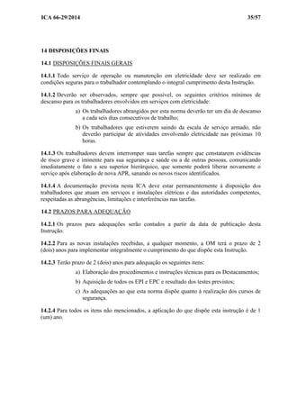 ICA 66-29/2014 35/57
14 DISPOSIÇÕES FINAIS
14.1 DISPOSIÇÕES FINAIS GERAIS
14.1.1 Todo serviço de operação ou manutenção em eletricidade deve ser realizado em
condições seguras para o trabalhador contemplando o integral cumprimento desta Instrução.
14.1.2 Deverão ser observados, sempre que possível, os seguintes critérios mínimos de
descanso para os trabalhadores envolvidos em serviços com eletricidade:
a) Os trabalhadores abrangidos por esta norma deverão ter um dia de descanso
a cada seis dias consecutivos de trabalho;
b) Os trabalhadores que estiverem saindo da escala de serviço armado, não
deverão participar de atividades envolvendo eletricidade nas próximas 10
horas.
14.1.3 Os trabalhadores devem interromper suas tarefas sempre que constatarem evidências
de risco grave e iminente para sua segurança e saúde ou a de outras pessoas, comunicando
imediatamente o fato a seu superior hierárquico, que somente poderá liberar novamente o
serviço após elaboração de nova APR, sanando os novos riscos identificados.
14.1.4 A documentação prevista nesta ICA deve estar permanentemente à disposição dos
trabalhadores que atuam em serviços e instalações elétricas e das autoridades competentes,
respeitadas as abrangências, limitações e interferências nas tarefas.
14.2 PRAZOS PARA ADEQUAÇÃO
14.2.1 Os prazos para adequações serão contados a partir da data de publicação desta
Instrução.
14.2.2 Para as novas instalações recebidas, a qualquer momento, a OM terá o prazo de 2
(dois) anos para implementar integralmente o cumprimento do que dispõe esta Instrução.
14.2.3 Terão prazo de 2 (dois) anos para adequação os seguintes itens:
a) Elaboração dos procedimentos e instruções técnicas para os Destacamentos;
b) Aquisição de todos os EPI e EPC e resultado dos testes previstos;
c) As adequações ao que esta norma dispõe quanto à realização dos cursos de
segurança.
14.2.4 Para todos os itens não mencionados, a aplicação do que dispõe esta instrução é de 1
(um) ano.
 