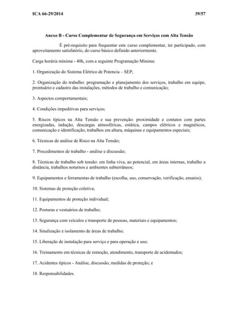 ICA 66-29/2014 39/57
Anexo B - Curso Complementar de Segurança em Serviços com Alta Tensão
É pré-requisito para frequentar este curso complementar, ter participado, com
aproveitamento satisfatório, do curso básico definido anteriormente.
Carga horária mínima - 40h, com a seguinte Programação Mínima:
1. Organização do Sistema Elétrico de Potencia – SEP;
2. Organização do trabalho: programação e planejamento dos serviços, trabalho em equipe,
prontuário e cadastro das instalações, métodos de trabalho e comunicação;
3. Aspectos comportamentais;
4. Condições impeditivas para serviços;
5. Riscos típicos na Alta Tensão e sua prevenção: proximidade e contatos com partes
energizadas, indução, descargas atmosféricas, estática, campos elétricos e magnéticos,
comunicação e identificação, trabalhos em altura, máquinas e equipamentos especiais;
6. Técnicas de análise de Risco na Alta Tensão;
7. Procedimentos de trabalho - análise e discussão;
8. Técnicas de trabalho sob tensão: em linha viva, ao potencial, em áreas internas, trabalho a
distância, trabalhos noturnos e ambientes subterrâneos;
9. Equipamentos e ferramentas de trabalho (escolha, uso, conservação, verificação, ensaios);
10. Sistemas de proteção coletiva;
11. Equipamentos de proteção individual;
12. Posturas e vestuários de trabalho;
13. Segurança com veículos e transporte de pessoas, materiais e equipamentos;
14. Sinalização e isolamento de áreas de trabalho;
15. Liberação de instalação para serviço e para operação e uso;
16. Treinamento em técnicas de remoção, atendimento, transporte de acidentados;
17. Acidentes típicos - Análise, discussão, medidas de proteção; e
18. Responsabilidades.
 