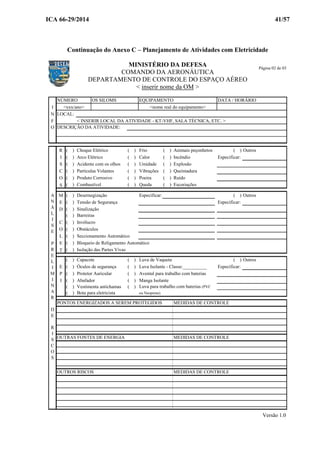 ICA 66-29/2014 41/57
Continuação do Anexo C – Planejamento de Atividades com Eletricidade
MINISTÉRIO DA DEFESA
COMANDO DA AERONÁUTICA
DEPARTAMENTO DE CONTROLE DO ESPAÇO AÉREO
< inserir nome da OM >
NÚMERO OS SILOMS EQUIPAMENTO DATA / HORÁRIO
I
N LOCAL:
F < INSERIR LOCAL DA ATIVIDADE - KT-VHF, SALA TÉCNICA, ETC. >
O DESCRIÇÃO DA ATIVIDADE:
R ( ) Choque Elétrico ( ) Frio ( ) Animais peçonhetos ( ) Outros
I ( ) Arco Elétrico ( ) Calor ( ) Incêndio Especificar:
S ( ) Acidente com os olhos ( ) Umidade ( ) Explosão
C ( ) Particulas Volantes ( ) Vibrações ( ) Queimadura
O ( ) Produto Corrosivo ( ) Poeira ( ) Ruído
S ( ) Combustível ( ) Queda ( ) Escoriações
M ( ) Desernegização Especificar: ( ) Outros
E ( ) Tensão de Segurança Especificar:
D ( ) Sinalização
( ) Barreiras
C ( ) Invólucro
O ( ) Obstáculos
L ( ) Seccionamento Automático
E ( ) Bloqueio de Religamento Automático
T ( ) Isolação das Partes Vivas
( ) Capacete ( ) Luva de Vaqueta ( ) Outros
E ( ) Óculos de segurança ( ) Luva Isolante - Classe:__________ Especificar:
P ( ) Protetor Auricular ( ) Avental para trabalho com baterias
I ( ) Abafador ( ) Manga Isolante
( ) Vestimenta antichamas ( ) Luva para trabalho com baterias (PVC
( ) Bota para eletricista ou Neoprene)
PONTOS ENERGIZADOS A SEREM PROTEGIDOS MEDIDAS DE CONTROLE
OUTRAS FONTES DE ENERGIA MEDIDAS DE CONTROLE
OUTROS RISCOS MEDIDAS DE CONTROLE
A
N
Á
L
I
S
E
P
R
E
L
I
M
I
N
A
R
D
E
R
I
S
C
O
S
<xxx/ano> <nome real do equipamento>
Versão 1.0
Página 02 de 03
 