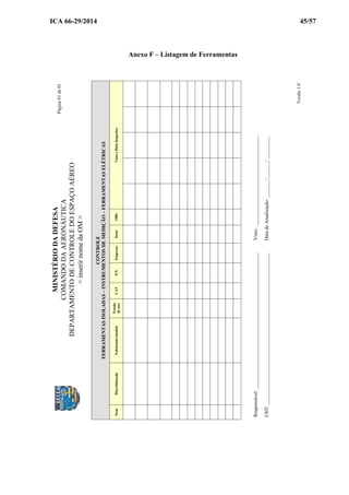 ICA 66-29/2014 45/57
Anexo F – Listagem de Ferramentas
CONTROLE
FERRAMENTASISOLADAS–INSTRUMENTOSDEMEDIÇÃO–FERRAMENTASELÉTRICAS
ItemDiscriminaçãoFabricante/modelo
Tensão
deuso
CATS/NEmpresaSetorOBSVistoeDataInspeções
Responsável:_______________________________________________________Visto:____________________________________
CHT:_____________________________________________________________DatadeAtualização:_______/_______/_________
MINISTÉRIODADEFESA
COMANDODAAERONÁUTICA
DEPARTAMENTODECONTROLEDOESPAÇOAÉREO
<inserirnomedaOM>
Página01de01
Versão1.0
 