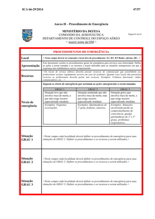 ICA 66-29/2014 47/57
Anexo H – Procedimento de Emergência
MINISTÉRIO DA DEFESA
COMANDO DA AERONÁUTICA
DEPARTAMENTO DE CONTROLE DO ESPAÇO AÉREO
< inserir nome da OM >
PROCEDIMENTOS DE EMERGÊNCIA
Local < Neste campo deverá ser nomeado o local alvo do procedimento. Ex: KF, KT Radar, oficina, SR... >
Apresentação
Este documento contém os procedimentos gerais de emergência para serviços com eletricidade. Define
as ações a serem tomadas e os recursos a serem utilizados para as situações emergenciais em que a
segurança dos trabalhadores estiver comprometida.
Recursos
<Os locais de serviço elétrico deverão possuir recursos de comunicação que possibilitem aos
profissionais acionar rapidamente socorro em caso de acidentes. Quando estes locais não possuírem
recursos os profissionais deverão portar tais recursos. Exemplos: Celulares funcionais; rádios
comunicadores, etc... >
Níveis de
emergência
Seguem os níveis de emergência que norteiam as ações emergenciais a serem tomadas.
GRAU 1 GRAU 2 GRAU 3
Situação leve que não
envolve risco de morte, e
que não exige socorro
especializado imediato.
Situação moderada que não
envolve risco de morte, mas
que exige socorro
especializado imediato.
Situação grave que
envolve risco de morte, e
que exige socorro
especializado imediato.
Exemplos: Pequenas
escoriações.
Exemplos: Queimaduras de
1º grau, fraturas, entorses...
Exemplos: Situações
envolvendo perda ou
comprometimento de
consciência, quedas
queimaduras de 2º e 3º
graus, problemas
respiratórios...
Situação
GRAU 1
<Neste campo cada localidade deverá definir os procedimentos de emergência para suas
situações de GRAU 1. Definir os procedimentos e os recursos a serem utilizados.>
Situação
GRAU 2
<Neste campo cada localidade deverá definir os procedimentos de emergência para suas
situações de GRAU 2. Definir os procedimentos e os recursos a serem utilizados.>
Situação
GRAU 3
<Neste campo cada localidade deverá definir os procedimentos de emergência para suas
situações de GRAU 3. Definir os procedimentos e os recursos a serem utilizados.>
Página 01 de 01
 