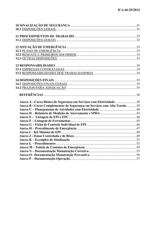 ICA 66-29/2014
10 SINALIZAÇÃO DE SEGURANÇA ................................................................................31
10.1 DISPOSIÇÕES GERAIS..................................................................................................31
11 PROCEDIMENTOS DE TRABALHO ...........................................................................32
11.1 DISPOSIÇÕES GERAIS..................................................................................................32
12 SITUAÇÃO DE EMERGÊNCIA.....................................................................................33
12.1 PLANO DE EMERGÊNCIA............................................................................................33
12.2 RESGATE E PRIMEIROS SOCORROS.........................................................................33
12.3 OUTRAS DISPOSIÇÕES ................................................................................................33
13 RESPONSABILIDADES ..................................................................................................34
13.1 EMPRESAS CONTRATADAS .......................................................................................34
13.2 RESPONSABILIDADES DOS TRABALHADORES ....................................................34
14 DISPOSIÇÕES FINAIS ....................................................................................................35
14.1 DISPOSIÇÕES FINAIS GERAIS....................................................................................35
14.2 PRAZOS PARA ADEQUAÇÃO .....................................................................................35
REFERÊNCIAS .................................................................................................................36
Anexo A - Curso Básico de Segurança em Serviços com Eletricidade..........................38
Anexo B - Curso Complementar de Segurança em Serviços com Alta Tensão............39
Anexo C – Planejamento de Atividades com Eletricidade .............................................40
Anexo D – Relatório de Medição de Aterramento e SPDA............................................43
Anexo E – Listagem de EPI e EPC..................................................................................44
Anexo F – Listagem de Ferramentas................................................................................45
Anexo G – Ficha de Controle Individual de EPI.............................................................46
Anexo H – Procedimento de Emergência.........................................................................47
Anexo I – Kit Mínimo de EPI............................................................................................48
Anexo J - Zonas Controlada e de Risco............................................................................49
Anexo K – Exemplos de Sinalização.................................................................................51
Anexo L – Procedimentos..................................................................................................52
Anexo M – Tabela de Contatos de Emergência...............................................................54
Anexo N – Documentação Manutenção Corretiva..........................................................55
Anexo O– Documentação Manutenção Preventiva.........................................................56
Anexo P – Documentação Operação.................................................................................57
 