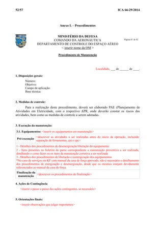 52/57 ICA 66-29/2014
Anexo L – Procedimentos
MINISTÉRIO DA DEFESA
COMANDO DA AERONÁUTICA
DEPARTAMENTO DE CONTROLE DO ESPAÇO AÉREO
< inserir nome da OM >
Procedimento de Manutenção
Localidade, ___ de ______ de ____.
1. Disposições gerais:
Número:
Objetivo:
Campo de aplicação:
Base técnica:
2. Medidas de controle:
Para a realização deste procedimento, deverá ser elaborado PAE (Planejamento de
Atividades em Eletricidade, com o respectivo APR, onde deverão constar os riscos das
atividades, bem como as medidas de controle a serem adotadas.
3. Execução da manutenção:
3.1. Equipamentos: <inserir os equipamentos em manutenção>
Pré-execução
<descrever as atividades a ser realizadas antes do início da operação, incluindo
separação de ferramentas, epi e epc>
1 - Detalhes dos procedimentos de desenergização/liberação do equipamento
2 - Itens presentes no boletim do pame correspondente a manutenção preventiva a ser realizada,
detalhando o como fazer ou os itens da manutenção corretiva a ser realizada
3 - Detalhes dos procedimentos de liberação e reenergização dos equipamentos
*No caso de serviços em KF com manual da casa de força aprovado, não é necessário o detalhamento
dos procedimentos de energização e desenergização, desde que os mesmos estejam devidamente
referenciados ao manual da casa de força.
Finalização da
manutenção
<descrever os procedimentos de finalização>
4. Ações de Contingência
<inserir o passo a passo das ações contingentes, se necessário>
5. Orientações finais:
<inserir observações que julgar importantes>
Página 01 de 02
 