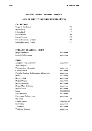 54/57 ICA 66-29/2014
Anexo M – Tabela de Contatos de Emergência
LISTA DE TELEFONES ÚTEIS E DE EMERGÊNCIA
EMERGÊNCIA
Corpo de Bombeiros 193
Defesa Civil 199
Polícia Civil 147
Polícia Militar 190
Pronto-Socorro 192
Polícia Rodoviária Estadual 198
Polícia Rodoviária Federal 191
UNIDADES DE SAÚDE 24 HORAS
Hospital xxxxxxx xxxx-xxxx
Posto de Saúde xxxxx xxxx-xxxx
ÚTEIS
Aeroporto <mais próximo> xxxx-xxxx
Água e Esgoto 195
Companhia de Gás xxxxx xxxx-xxxx
Concessionária xxxx-xxxx
Conselho Estadual da Criança do Adolescente xxxx-xxxx
Detran xxxx-xxxx
Disque-AIDS xxxx-xxxx
Disque-Dengue xxxx-xxxx
Disque-Denúncia xxxx-xxxx
Disque-Meio Ambiente xxxx-xxxx
Disque-Saúde xxxx-xxxx
Ibama 0800 618080
Meio Ambiente xxxx-xxxx
Empresa de Ônibus xxxxx xxxx-xxxx
Prefeitura 156
Receita Federal 0300 78 0300
Rodoviária xxxx-xxxx
Transportes xxxx-xxxx
Vigilância Sanitária xxxx-xxxx
 