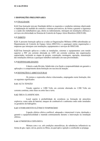 ICA 66-29/2014
1 DISPOSIÇÕES PRELIMINARES
1.1 FINALIDADE
1.1.1 Esta Instrução tem por finalidade definir os requisitos e condições mínimas objetivando
a implantação de medidas de controle e sistemas preventivos, de forma a garantir a segurança
e a saúde dos trabalhadores que, direta ou indiretamente, interajam em instalações elétricas e
serviços em eletricidade no Sistema de Controle do Espaço Aéreo Brasileiro (SISCEAB).
1.2 ÂMBITO
1.2.1 A presente Instrução aplica-se a todas as Organizações Militares (OM) subordinadas ao
Departamento de Controle do Espaço Aéreo (DECEA) e a quaisquer outras organizações e
empresas que interajam com instalações, equipamentos e serviços do SISCEAB.
1.2.2 Esta Instrução aplica-se a todas as instalações, sistemas e equipamentos com tensão
superior a 50V em corrente alternada ou 120V em corrente contínua das organizações
supracitadas, incluindo as etapas de projeto, construção, montagem, operação, manutenção
das instalações elétricas e quaisquer trabalhos realizados em suas proximidades.
1.3 RESPONSABILIDADES
Caberá a cada Divisão, Subdivisão e/ou Seção a responsabilidade em garantir a
aplicação e o cumprimento desta Instrução em sua área de atuação.
1.4 DEFINIÇÕES E ABREVIATURAS
Os termos e expressões abaixo relacionados, empregados nesta Instrução, têm
os seguintes significados:
1.4.1 ALTA TENSÃO
Tensão superior a 1.000 Volts em corrente alternada ou 1.500 Volts em
corrente contínua, entre fases ou entre fase e terra.
1.4.2 ÁREA CLASSIFICADA
Local sujeito à probabilidade de existência ou formação de atmosfera
explosiva, como salas de baterias, tanques de combustível e ambientes onde estão instalados
os geradores de hidrogênio.
1.4.3 ATERRAMENTO ELÉTRICO TEMPORÁRIO
Ligação elétrica efetiva confiável, adequada e intencional à terra, destinada a
garantir a equipotencialidade e mantida continuamente durante a intervenção na instalação
elétrica.
1.4.4 ATMOSFERA EXPLOSIVA
Mistura com o ar, sob condições atmosféricas, de substâncias inflamáveis na
forma de gás, vapor, névoa, poeira ou fibras, na qual após a ignição a combustão se propaga.
 