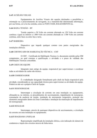8/57 ICA 66-29/2014
1.4.5 AUXÍLIOS VISUAIS
Equipamentos de Auxílios Visuais são aqueles destinados a possibilitar a
orientação ou o posicionamento do navegante, ou a transmitir-lhe determinada informação,
por sua forma, cor e/ou luz emitida, como os PAPI,VASIS, BALIZAMENTO etc.
1.4.6 BAIXA TENSÃO – BT
Tensão superior a 50 Volts em corrente alternada ou 120 Volts em corrente
contínua e igual ou inferior a 1.000 Volts em corrente alternada ou 1.500 Volts em corrente
contínua, entre fases ou entre fase e terra.
1.4.7 BARREIRA
Dispositivo que impede qualquer contato com partes energizadas das
instalações elétricas.
1.4.8 CERTIFICADO DE HABILITAÇÃO TÉCNICA – CHT
O CHT – Certificado de Habilitação Técnica é o documento emitido pelas OM
competentes, no qual constam a qualificação, a atividade e o prazo de validade das
Habilitações Técnicas concedidas.
1.4.9 CHEFE DE EQUIPE
Integrante mais antigo da equipe, responsável por supervisionar e coordenar
todas as atividades de cunho não técnico.
1.4.10 COORDENADOR
É o trabalhador designado formalmente pelo chefe da Seção responsável pela
atividade, considerando-se sua capacidade técnica para supervisionar as atividades da equipe.
Poderá ou não ser o próprio Chefe de Equipe.
1.4.11 DESENERGIZAR
Interromper a circulação de corrente em uma instalação ou equipamento,
efetuando-se, no mínimo, os procedimentos de seccionamento, impedimento de reenergizar,
constatação da ausência de tensão, instalação do aterramento temporário, proteção dos
elementos energizados dentro da Zona Controlada e instalação da sinalização de impedimento
de reenergização.
1.4.12 DESLIGAR
Interromper, através de quaisquer dispositivos de seccionamento, a circulação
de corrente em uma instalação ou equipamento.
1.4.13 DIAGRAMA UNIFILAR
Representação simplificada da instalação elétrica, com indicação do número de
condutores e trajeto dos circuitos através de linha única.
 