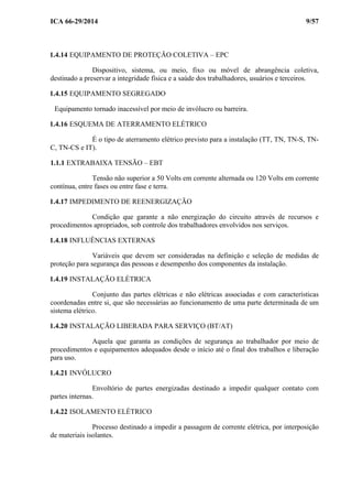 ICA 66-29/2014 9/57
1.4.14 EQUIPAMENTO DE PROTEÇÃO COLETIVA – EPC
Dispositivo, sistema, ou meio, fixo ou móvel de abrangência coletiva,
destinado a preservar a integridade física e a saúde dos trabalhadores, usuários e terceiros.
1.4.15 EQUIPAMENTO SEGREGADO
Equipamento tornado inacessível por meio de invólucro ou barreira.
1.4.16 ESQUEMA DE ATERRAMENTO ELÉTRICO
É o tipo de aterramento elétrico previsto para a instalação (TT, TN, TN-S, TN-
C, TN-CS e IT).
1.1.1 EXTRABAIXA TENSÃO – EBT
Tensão não superior a 50 Volts em corrente alternada ou 120 Volts em corrente
contínua, entre fases ou entre fase e terra.
1.4.17 IMPEDIMENTO DE REENERGIZAÇÃO
Condição que garante a não energização do circuito através de recursos e
procedimentos apropriados, sob controle dos trabalhadores envolvidos nos serviços.
1.4.18 INFLUÊNCIAS EXTERNAS
Variáveis que devem ser consideradas na definição e seleção de medidas de
proteção para segurança das pessoas e desempenho dos componentes da instalação.
1.4.19 INSTALAÇÃO ELÉTRICA
Conjunto das partes elétricas e não elétricas associadas e com características
coordenadas entre si, que são necessárias ao funcionamento de uma parte determinada de um
sistema elétrico.
1.4.20 INSTALAÇÃO LIBERADA PARA SERVIÇO (BT/AT)
Aquela que garanta as condições de segurança ao trabalhador por meio de
procedimentos e equipamentos adequados desde o início até o final dos trabalhos e liberação
para uso.
1.4.21 INVÓLUCRO
Envoltório de partes energizadas destinado a impedir qualquer contato com
partes internas.
1.4.22 ISOLAMENTO ELÉTRICO
Processo destinado a impedir a passagem de corrente elétrica, por interposição
de materiais isolantes.
 
