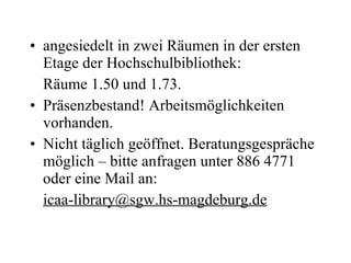 angesiedelt in zwei Räumen in der ersten Etage der Hochschulbibliothek:  Räume 1.50 und 1.73. Präsenzbestand! Arbeitsmöglichkeiten vorhanden. Nicht täglich geöffnet. Beratungsgespräche möglich – bitte anfragen unter 886 4771 oder eine Mail an:  [email_address] 