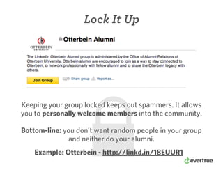 Lock It Up
Keeping your group locked keeps out spammers. It allows
you to personally welcome members into the community.
Bottom-line: you don’t want random people in your group
and neither do your alumni.
Example: Otterbein - http://linkd.in/18EUUR1
 
