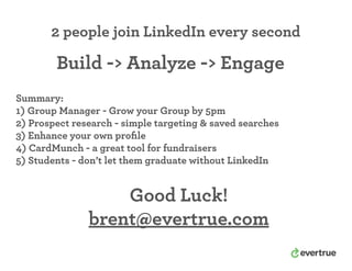 2 people join LinkedIn every second
Summary:
1) Group Manager - Grow your Group by 5pm
2) Prospect research - simple targeting & saved searches
3) Enhance your own proﬁle
4) CardMunch - a great tool for fundraisers
5) Students - don’t let them graduate without LinkedIn
Good Luck!
brent@evertrue.com
Build -> Analyze -> Engage
 