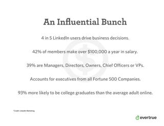 An Inﬂuential Bunch
Accounts for executives from all Fortune 500 Companies.
*Credit: LinkedIn Marketing
4 in 5 LinkedIn users drive business decisions.
42% of members make over $100,000 a year in salary.
39% are Managers, Directors, Owners, Chief Officers or VPs.
93% more likely to be college graduates than the average adult online.
 