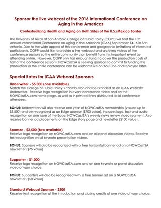 Sponsor the live webcast of the 2016 International Conference on
Aging in the Americas
Contextualizing Health and Aging on Both Sides of the U.S./Mexico Border
The University of Texas at San Antonio College of Public Policy (COPP) will host the 10th
Annual International Conference on Aging in the Americas (ICAA) September 14-16 in San
Antonio. Due to the wide appeal of this conference and geographic limitations of interested
participants, COPP would like to provide a live webcast and archived videos of the
conference sessions so the entire community can benefit from this important event by
attending online. However, COPP only has enough funds to cover the production costs of
half of the conference sessions. NOWCastSA is seeking sponsors to commit to funding this
production so the entire conference can be webcast live on YouTube and replayed later.
Special Rates for ICAA Webcast Sponsors
Underwriter - $5,000 (one available)
Match the College of Public Policy’s contribution and be branded as an ICAA Webcast
Underwriter. Receive logo recognition in every conference video and on the
NOWCastSA.com home page, as well as in printed flyers distributed to all conference
attendees.
BONUS: Underwriters will also receive one year of NOWCastSA membership (valued up to
$1,500) and be recognized as an Edge sponsor ($700 value). Includes logo, text and audio
recognition on one issue of the Edge, NOWCastSA’s weekly news review video segment. Also
receive banner ad placements on the Edge story page and newsletter ($100 value).
Sponsor - $2,500 (two available)
Receive logo recognition on NOWCastSA.com and on all panel discussion videos. Receive
text recognition on all keynote presentation videos.
BONUS: Sponsors will also be recognized with a free horizontal banner ad on a NOWCastSA
newsletter ($75 value)
Supporter - $1,000
Receive logo recognition on NOWCastSA.com and on one keynote or panel discussion
video of your choice.
BONUS: Supporters will also be recognized with a free banner ad on a NOWCastSA
newsletter ($50 value)
Standard Webcast Sponsor - $500
Receive text recognition at the introduction and closing credits of one video of your choice.
 