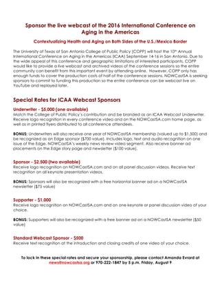 Sponsor the live webcast of the 2016 International Conference on
Aging in the Americas
Contextualizing Health and Aging on Both Sides of the U.S./Mexico Border
The University of Texas at San Antonio College of Public Policy (COPP) will host the 10th Annual
International Conference on Aging in the Americas (ICAA) September 14-16 in San Antonio. Due to
the wide appeal of this conference and geographic limitations of interested participants, COPP
would like to provide a live webcast and archived videos of the conference sessions so the entire
community can benefit from this important event by attending online. However, COPP only has
enough funds to cover the production costs of half of the conference sessions. NOWCastSA is seeking
sponsors to commit to funding this production so the entire conference can be webcast live on
YouTube and replayed later.
Special Rates for ICAA Webcast Sponsors
Underwriter - $5,000 (one available)
Match the College of Public Policy’s contribution and be branded as an ICAA Webcast Underwriter.
Receive logo recognition in every conference video and on the NOWCastSA.com home page, as
well as in printed flyers distributed to all conference attendees.
BONUS: Underwriters will also receive one year of NOWCastSA membership (valued up to $1,500) and
be recognized as an Edge sponsor ($700 value). Includes logo, text and audio recognition on one
issue of the Edge, NOWCastSA’s weekly news review video segment. Also receive banner ad
placements on the Edge story page and newsletter ($100 value).
Sponsor - $2,500 (one available)
Receive logo recognition on NOWCastSA.com and on all panel discussion videos. Receive text
recognition on all keynote presentation videos.
BONUS: Sponsors will also be recognized with a free horizontal banner ad on a NOWCastSA
newsletter ($75 value)
Supporter - $1,000
Receive logo recognition on NOWCastSA.com and on one keynote or panel discussion video of your
choice.
BONUS: Supporters will also be recognized with a free banner ad on a NOWCastSA newsletter ($50
value)
Standard Webcast Sponsor - $500
Receive text recognition at the introduction and closing credits of one video of your choice.
To lock in these special rates and secure your sponsorship, please contact Amanda Evrard at
news@nowcastsa.org or 970-222-1847 by 5 p.m. Friday, September 9
 