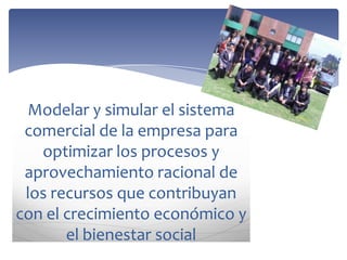 Modelar y simular el sistema
comercial de la empresa para
optimizar los procesos y
aprovechamiento racional de
los recursos que contribuyan
con el crecimiento económico y
el bienestar social