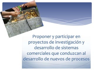 Proponer y participar en
proyectos de investigación y
desarrollo de sistemas
comerciales que conduzcan al
desarrollo de nuevos de procesos