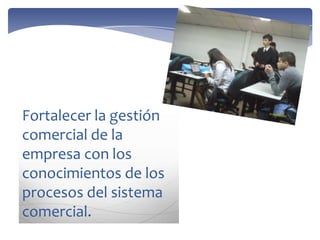 Fortalecer la gestión
comercial de la
empresa con los
conocimientos de los
procesos del sistema
comercial.