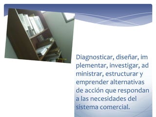 Diagnosticar, diseñar, im
plementar, investigar, ad
ministrar, estructurar y
emprender alternativas
de acción que respondan
a las necesidades del
sistema comercial.