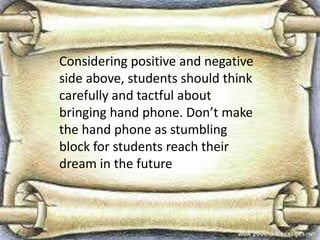 Considering positive and negative
side above, students should think
carefully and tactful about
bringing hand phone. Don’t make
the hand phone as stumbling
block for students reach their
dream in the future

 