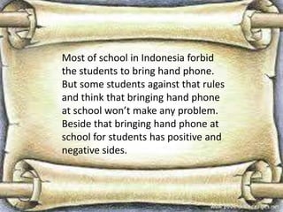 Most of school in Indonesia forbid
the students to bring hand phone.
But some students against that rules
and think that bringing hand phone
at school won’t make any problem.
Beside that bringing hand phone at
school for students has positive and
negative sides.

 
