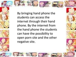 By bringing hand phone the
students can access the
internet through their hand
phone. By the internet from
the hand phone the students
can have the possibility to
open porn site and the other
negative site.

 