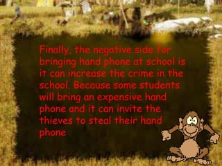 Finally, the negative side for
bringing hand phone at school is
it can increase the crime in the
school. Because some students
will bring an expensive hand
phone and it can invite the
thieves to steal their hand
phone

 