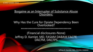 Ibogaine as an Interrupter of Substance Abuse
Disorders:
Why Has the Cure for Opiate Dependency Been
Overlooked?
***************************************
(Financial disclosures-None)
Jeffrey D. Kamlet, MD, FASAM DABAM FACFE,
DACFM, DACFPS
iCAAD London 2019
Jeffrey D. Kamlet, MD, FASAM, DABAM
 