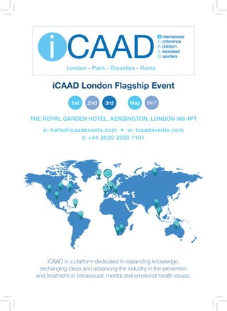 1
iCAAD is a platform dedicated to expanding knowledge,
exchanging ideas and advancing the industry in the prevention
and treatment of behavioural, mental and emotional health issues.
e: hello@icaadevents.com • w: icaadevents.com
t: +44 (0)20 3393 1191
THE ROYAL GARDEN HOTEL, KENSINGTON, LONDON W8 4PT
1st 2nd 3rd May 2017
iCAAD London Flagship Event
 