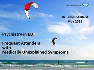 Psychiatry in ED:
Frequent Attenders
with
Medically Unexplained Symptoms
Dr James Stallard
May 2019
 