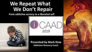 We Repeat What
We Don’t Repair
From addictive secrecy to a liberated self
Presented by Mark Drax
Addiction Recovery Coach
2019
 