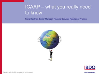 Copyright © Apr 24, 2014 BDO Stoy Hayward LLP. All rights reserved.
ICAAP – what you really need
to know
Fiona Raistrick, Senior Manager, Financial Services Regulatory Practice
 
