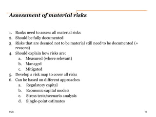 PwC
Assessment of material risks
1. Banks need to assess all material risks
2. Should be fully documented
3. Risks that are deemed not to be material still need to be documented (+
reasons)
4. Should explain how risks are:
a. Measured (where relevant)
b. Managed
c. Mitigated
5. Develop a risk map to cover all risks
6. Can be based on different approaches
a. Regulatory capital
b. Economic capital models
c. Stress tests/scenario analysis
d. Single-point estimates
10
 