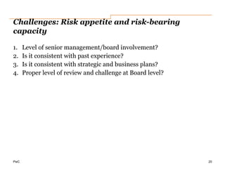 PwC
Challenges: Risk appetite and risk-bearing
capacity
1. Level of senior management/board involvement?
2. Is it consistent with past experience?
3. Is it consistent with strategic and business plans?
4. Proper level of review and challenge at Board level?
20
 