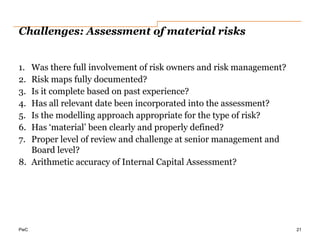 PwC
Challenges: Assessment of material risks
1. Was there full involvement of risk owners and risk management?
2. Risk maps fully documented?
3. Is it complete based on past experience?
4. Has all relevant date been incorporated into the assessment?
5. Is the modelling approach appropriate for the type of risk?
6. Has ‘material’ been clearly and properly defined?
7. Proper level of review and challenge at senior management and
Board level?
8. Arithmetic accuracy of Internal Capital Assessment?
21
 