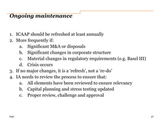 PwC
Ongoing maintenance
1. ICAAP should be refreshed at least annually
2. More frequently if:
a. Significant M&A or disposals
b. Significant changes in corporate structure
c. Material changes in regulatory requirements (e.g. Basel III)
d. Crisis occurs
3. If no major changes, it is a ‘refresh’, not a ‘re-do’
4. IA needs to review the process to ensure that:
a. All elements have been reviewed to ensure relevancy
b. Capital planning and stress testing updated
c. Proper review, challenge and approval
27
 