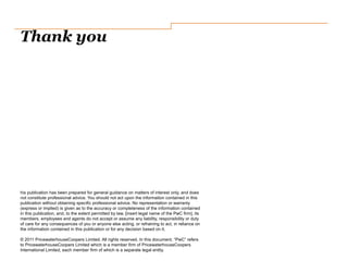 Thank you
his publication has been prepared for general guidance on matters of interest only, and does
not constitute professional advice. You should not act upon the information contained in this
publication without obtaining specific professional advice. No representation or warranty
(express or implied) is given as to the accuracy or completeness of the information contained
in this publication, and, to the extent permitted by law, [insert legal name of the PwC firm], its
members, employees and agents do not accept or assume any liability, responsibility or duty
of care for any consequences of you or anyone else acting, or refraining to act, in reliance on
the information contained in this publication or for any decision based on it.
© 2011 PricewaterhouseCoopers Limited. All rights reserved. In this document, “PwC” refers
to PricewaterhouseCoopers Limited which is a member firm of PricewaterhouseCoopers
International Limited, each member firm of which is a separate legal entity.
 