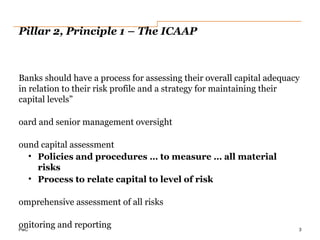 PwC
Pillar 2, Principle 1 – The ICAAP
Banks should have a process for assessing their overall capital adequacy
in relation to their risk profile and a strategy for maintaining their
capital levels”
oard and senior management oversight
ound capital assessment
• Policies and procedures … to measure … all material
risks
• Process to relate capital to level of risk
omprehensive assessment of all risks
onitoring and reporting 3
 