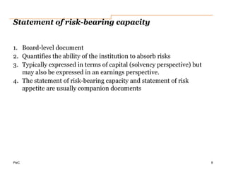 PwC
Statement of risk-bearing capacity
1. Board-level document
2. Quantifies the ability of the institution to absorb risks
3. Typically expressed in terms of capital (solvency perspective) but
may also be expressed in an earnings perspective.
4. The statement of risk-bearing capacity and statement of risk
appetite are usually companion documents
8
 