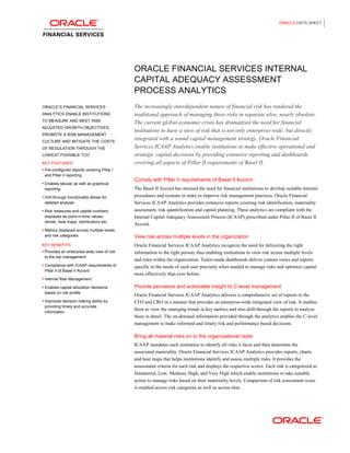ORACLE DATA SHEET




                                             ORACLE FINANCIAL SERVICES INTERNAL
                                             CAPITAL ADEQUACY ASSESSMENT
                                             PROCESS ANALYTICS
ORACLE’S FINANCIAL SERVICES                  The increasingly interdependent nature of financial risk has rendered the
ANALYTICS ENABLE INSTITUTIONS                traditional approach of managing these risks in separate silos, nearly obsolete.
TO MEASURE AND MEET RISK
                                             The current global economic crisis has dramatized the need for financial
ADJUSTED GROWTH OBJECTIVES,
                                             institutions to have a view of risk that is not only enterprise-wide, but directly
PROMOTE A RISK MANAGEMENT
CULTURE AND MITIGATE THE COSTS
                                             integrated with a sound capital management strategy. Oracle Financial
OF REGULATION THROUGH THE                    Services ICAAP Analytics enable institutions to make effective operational and
LOWEST POSSIBLE TCO                          strategic capital decisions by providing extensive reporting and dashboards
KEY FEATURES                                 covering all aspects of Pillar II requirements of Basel II.
 Pre-configured reports covering Pillar I
 and Pillar II reporting
                                             Comply with Pillar II requirements of Basel II Accord
 Enables tabular as well as graphical
 reporting                                   The Basel II Accord has stressed the need for financial institutions to develop suitable internal
 Drill-through functionality allows for     procedures and systems in order to improve risk management practices. Oracle Financial
 detailed analysis                           Services ICAAP Analytics provides extensive reports covering risk identification, materiality
 Risk measures and capital numbers          assessment, risk quantification and capital planning. These analytics are compliant with the
 displayed as point-in-time values,          Internal Capital Adequacy Assessment Process (ICAAP) prescribed under Pillar II of Basel II
 trends, heat maps, distributions etc.
                                             Accord.
 Metrics displayed across multiple levels
 and risk categories                         View risk across multiple levels in the organization
KEY BENEFITS                                 Oracle Financial Services ICAAP Analytics recognize the need for delivering the right
 Provides an enterprise-wide view of risk   information to the right person, thus enabling institutions to view risk across multiple levels
 to the top management
                                             and roles within the organization. Tailor-made dashboards deliver custom views and reports
 Compliance with ICAAP requirements of
                                             specific to the needs of each user precisely when needed to manage risks and optimize capital
 Pillar II of Basel II Accord
                                             more effectively than ever before.
 Internal Risk Management

 Enables capital allocation decisions       Provide pervasive and actionable insight to C-level management
 based on risk profile
                                             Oracle Financial Services ICAAP Analytics delivers a comprehensive set of reports to the
 Improves decision making ability by        CFO and CRO in a manner that provides an enterprise-wide integrated view of risk. It enables
 providing timely and accurate
                                             them to view the emerging trends in key metrics and also drill-through the reports to analyze
 information
                                             these in detail. The on-demand information provided through the analytics enables the C-level
                                             management to make informed and timely risk and performance based decisions.

                                             Bring all material risks on to the organizational radar
                                             ICAAP mandates each institution to identify all risks it faces and then determine the
                                             associated materiality. Oracle Financial Services ICAAP Analytics provides reports, charts
                                             and heat maps that helps institutions identify and assess multiple risks. It provides the
                                             assessment criteria for each risk and displays the respective scores. Each risk is categorized as
                                             Immaterial, Low, Medium, High, and Very High which enable institutions to take suitable
                                             action to manage risks based on their materiality levels. Comparison of risk assessment score
                                             is enabled across risk categories as well as across time.
 