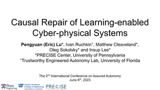 Causal Repair of Learning-enabled
Cyber-physical Systems
Pengyuan (Eric) Lu*, Ivan Ruchkin+
, Matthew Cleaveland*,
Oleg Sokolsky* and Insup Lee*
*PRECISE Center, University of Pennsylvania
+
Trustworthy Engineered Autonomy Lab, University of Florida
The 2nd
International Conference on Assured Autonomy
June 6th
, 2023
 