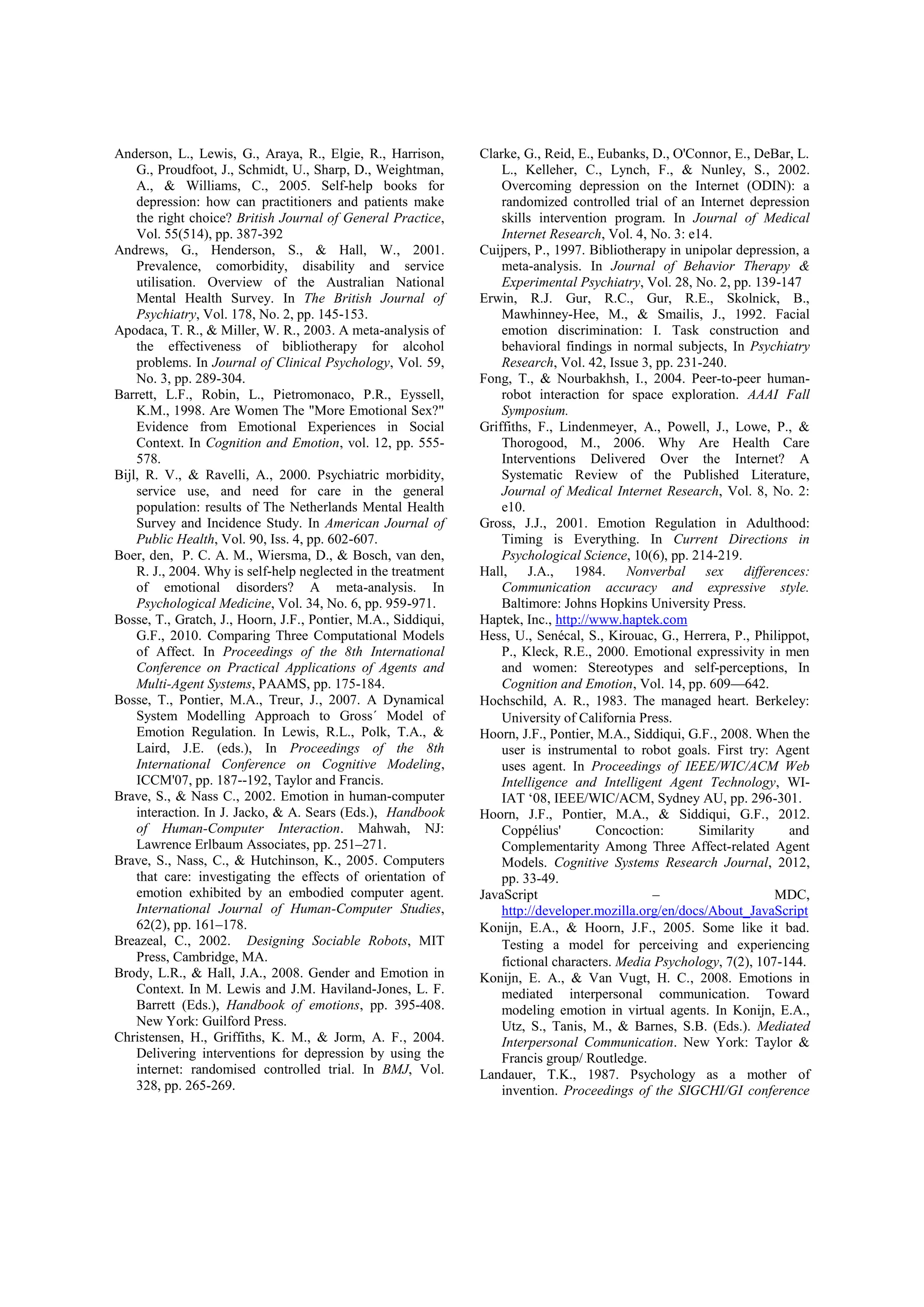 Anderson, L., Lewis, G., Araya, R., Elgie, R., Harrison,       Clarke, G., Reid, E., Eubanks, D., O'Connor, E., DeBar, L.
    G., Proudfoot, J., Schmidt, U., Sharp, D., Weightman,          L., Kelleher, C., Lynch, F., & Nunley, S., 2002.
    A., & Williams, C., 2005. Self-help books for                  Overcoming depression on the Internet (ODIN): a
    depression: how can practitioners and patients make            randomized controlled trial of an Internet depression
    the right choice? British Journal of General Practice,         skills intervention program. In Journal of Medical
    Vol. 55(514), pp. 387-392                                      Internet Research, Vol. 4, No. 3: e14.
Andrews, G., Henderson, S., & Hall, W., 2001.                  Cuijpers, P., 1997. Bibliotherapy in unipolar depression, a
    Prevalence, comorbidity, disability and service                meta-analysis. In Journal of Behavior Therapy &
    utilisation. Overview of the Australian National               Experimental Psychiatry, Vol. 28, No. 2, pp. 139-147
    Mental Health Survey. In The British Journal of            Erwin, R.J. Gur, R.C., Gur, R.E., Skolnick, B.,
    Psychiatry, Vol. 178, No. 2, pp. 145-153.                      Mawhinney-Hee, M., & Smailis, J., 1992. Facial
Apodaca, T. R., & Miller, W. R., 2003. A meta-analysis of          emotion discrimination: I. Task construction and
    the effectiveness of bibliotherapy for alcohol                 behavioral findings in normal subjects, In Psychiatry
    problems. In Journal of Clinical Psychology, Vol. 59,          Research, Vol. 42, Issue 3, pp. 231-240.
    No. 3, pp. 289-304.                                        Fong, T., & Nourbakhsh, I., 2004. Peer-to-peer human-
Barrett, L.F., Robin, L., Pietromonaco, P.R., Eyssell,             robot interaction for space exploration. AAAI Fall
    K.M., 1998. Are Women The "More Emotional Sex?"                Symposium.
    Evidence from Emotional Experiences in Social              Griffiths, F., Lindenmeyer, A., Powell, J., Lowe, P., &
    Context. In Cognition and Emotion, vol. 12, pp. 555-           Thorogood, M., 2006. Why Are Health Care
    578.                                                           Interventions Delivered Over the Internet? A
Bijl, R. V., & Ravelli, A., 2000. Psychiatric morbidity,           Systematic Review of the Published Literature,
    service use, and need for care in the general                  Journal of Medical Internet Research, Vol. 8, No. 2:
    population: results of The Netherlands Mental Health           e10.
    Survey and Incidence Study. In American Journal of         Gross, J.J., 2001. Emotion Regulation in Adulthood:
    Public Health, Vol. 90, Iss. 4, pp. 602-607.                   Timing is Everything. In Current Directions in
Boer, den, P. C. A. M., Wiersma, D., & Bosch, van den,             Psychological Science, 10(6), pp. 214-219.
    R. J., 2004. Why is self-help neglected in the treatment   Hall, J.A., 1984. Nonverbal sex differences:
    of emotional disorders? A meta-analysis. In                    Communication accuracy and expressive style.
    Psychological Medicine, Vol. 34, No. 6, pp. 959-971.           Baltimore: Johns Hopkins University Press.
Bosse, T., Gratch, J., Hoorn, J.F., Pontier, M.A., Siddiqui,   Haptek, Inc., http://www.haptek.com
    G.F., 2010. Comparing Three Computational Models           Hess, U., Senécal, S., Kirouac, G., Herrera, P., Philippot,
    of Affect. In Proceedings of the 8th International             P., Kleck, R.E., 2000. Emotional expressivity in men
    Conference on Practical Applications of Agents and             and women: Stereotypes and self-perceptions, In
    Multi-Agent Systems, PAAMS, pp. 175-184.                       Cognition and Emotion, Vol. 14, pp. 609—642.
Bosse, T., Pontier, M.A., Treur, J., 2007. A Dynamical         Hochschild, A. R., 1983. The managed heart. Berkeley:
    System Modelling Approach to Gross´ Model of                   University of California Press.
    Emotion Regulation. In Lewis, R.L., Polk, T.A., &          Hoorn, J.F., Pontier, M.A., Siddiqui, G.F., 2008. When the
    Laird, J.E. (eds.), In Proceedings of the 8th                  user is instrumental to robot goals. First try: Agent
    International Conference on Cognitive Modeling,                uses agent. In Proceedings of IEEE/WIC/ACM Web
    ICCM'07, pp. 187--192, Taylor and Francis.                     Intelligence and Intelligent Agent Technology, WI-
Brave, S., & Nass C., 2002. Emotion in human-computer              IAT ‘08, IEEE/WIC/ACM, Sydney AU, pp. 296-301.
    interaction. In J. Jacko, & A. Sears (Eds.), Handbook      Hoorn, J.F., Pontier, M.A., & Siddiqui, G.F., 2012.
    of Human-Computer Interaction. Mahwah, NJ:                     Coppélius'        Concoction:       Similarity     and
    Lawrence Erlbaum Associates, pp. 251–271.                      Complementarity Among Three Affect-related Agent
Brave, S., Nass, C., & Hutchinson, K., 2005. Computers             Models. Cognitive Systems Research Journal, 2012,
    that care: investigating the effects of orientation of         pp. 33-49.
    emotion exhibited by an embodied computer agent.           JavaScript                     –                     MDC,
    International Journal of Human-Computer Studies,               http://developer.mozilla.org/en/docs/About_JavaScript
    62(2), pp. 161–178.                                        Konijn, E.A., & Hoorn, J.F., 2005. Some like it bad.
Breazeal, C., 2002. Designing Sociable Robots, MIT                 Testing a model for perceiving and experiencing
    Press, Cambridge, MA.                                          fictional characters. Media Psychology, 7(2), 107-144.
Brody, L.R., & Hall, J.A., 2008. Gender and Emotion in         Konijn, E. A., & Van Vugt, H. C., 2008. Emotions in
    Context. In M. Lewis and J.M. Haviland-Jones, L. F.            mediated interpersonal communication. Toward
    Barrett (Eds.), Handbook of emotions, pp. 395-408.             modeling emotion in virtual agents. In Konijn, E.A.,
    New York: Guilford Press.                                      Utz, S., Tanis, M., & Barnes, S.B. (Eds.). Mediated
Christensen, H., Griffiths, K. M., & Jorm, A. F., 2004.            Interpersonal Communication. New York: Taylor &
    Delivering interventions for depression by using the           Francis group/ Routledge.
    internet: randomised controlled trial. In BMJ, Vol.        Landauer, T.K., 1987. Psychology as a mother of
    328, pp. 265-269.                                              invention. Proceedings of the SIGCHI/GI conference
 