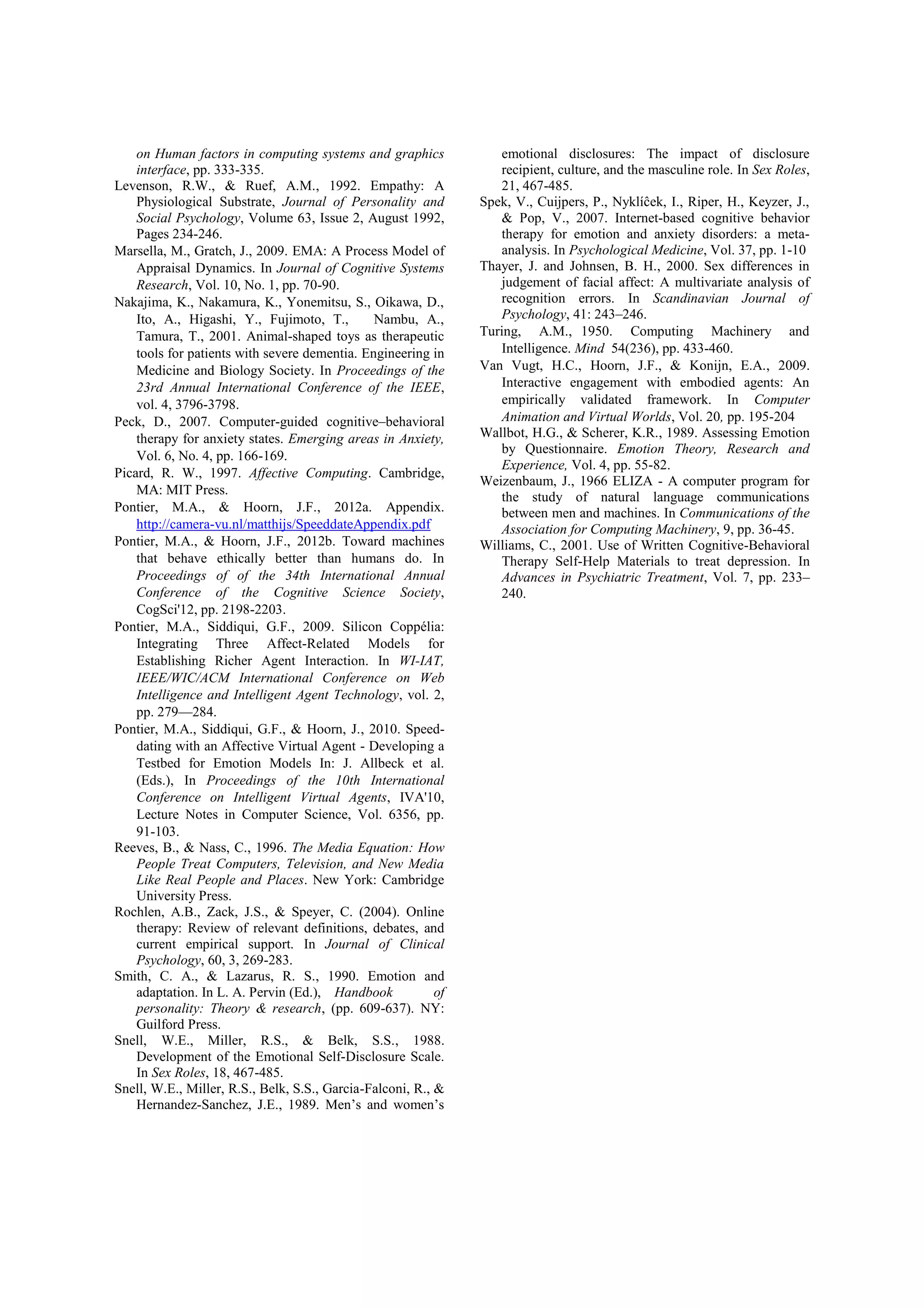 on Human factors in computing systems and graphics             emotional disclosures: The impact of disclosure
    interface, pp. 333-335.                                        recipient, culture, and the masculine role. In Sex Roles,
Levenson, R.W., & Ruef, A.M., 1992. Empathy: A                     21, 467-485.
    Physiological Substrate, Journal of Personality and         Spek, V., Cuijpers, P., Nyklíĉek, I., Riper, H., Keyzer, J.,
    Social Psychology, Volume 63, Issue 2, August 1992,            & Pop, V., 2007. Internet-based cognitive behavior
    Pages 234-246.                                                 therapy for emotion and anxiety disorders: a meta-
Marsella, M., Gratch, J., 2009. EMA: A Process Model of            analysis. In Psychological Medicine, Vol. 37, pp. 1-10
    Appraisal Dynamics. In Journal of Cognitive Systems         Thayer, J. and Johnsen, B. H., 2000. Sex differences in
    Research, Vol. 10, No. 1, pp. 70-90.                           judgement of facial affect: A multivariate analysis of
Nakajima, K., Nakamura, K., Yonemitsu, S., Oikawa, D.,             recognition errors. In Scandinavian Journal of
    Ito, A., Higashi, Y., Fujimoto, T.,        Nambu, A.,          Psychology, 41: 243–246.
    Tamura, T., 2001. Animal-shaped toys as therapeutic         Turing, A.M., 1950. Computing Machinery and
    tools for patients with severe dementia. Engineering in        Intelligence. Mind 54(236), pp. 433-460.
    Medicine and Biology Society. In Proceedings of the         Van Vugt, H.C., Hoorn, J.F., & Konijn, E.A., 2009.
    23rd Annual International Conference of the IEEE,              Interactive engagement with embodied agents: An
    vol. 4, 3796-3798.                                             empirically validated framework. In Computer
Peck, D., 2007. Computer-guided cognitive–behavioral               Animation and Virtual Worlds, Vol. 20, pp. 195-204
    therapy for anxiety states. Emerging areas in Anxiety,      Wallbot, H.G., & Scherer, K.R., 1989. Assessing Emotion
                                                                   by Questionnaire. Emotion Theory, Research and
    Vol. 6, No. 4, pp. 166-169.
                                                                   Experience, Vol. 4, pp. 55-82.
Picard, R. W., 1997. Affective Computing. Cambridge,
                                                                Weizenbaum, J., 1966 ELIZA - A computer program for
    MA: MIT Press.
                                                                   the study of natural language communications
Pontier, M.A., & Hoorn, J.F., 2012a. Appendix.                     between men and machines. In Communications of the
    http://camera-vu.nl/matthijs/SpeeddateAppendix.pdf             Association for Computing Machinery, 9, pp. 36-45.
Pontier, M.A., & Hoorn, J.F., 2012b. Toward machines            Williams, C., 2001. Use of Written Cognitive-Behavioral
    that behave ethically better than humans do. In                Therapy Self-Help Materials to treat depression. In
    Proceedings of of the 34th International Annual                Advances in Psychiatric Treatment, Vol. 7, pp. 233–
    Conference of the Cognitive Science Society,                   240.
    CogSci'12, pp. 2198-2203.
Pontier, M.A., Siddiqui, G.F., 2009. Silicon Coppélia:
    Integrating Three Affect-Related Models for
    Establishing Richer Agent Interaction. In WI-IAT,
    IEEE/WIC/ACM International Conference on Web
    Intelligence and Intelligent Agent Technology, vol. 2,
    pp. 279—284.
Pontier, M.A., Siddiqui, G.F., & Hoorn, J., 2010. Speed-
    dating with an Affective Virtual Agent - Developing a
    Testbed for Emotion Models In: J. Allbeck et al.
    (Eds.), In Proceedings of the 10th International
    Conference on Intelligent Virtual Agents, IVA'10,
    Lecture Notes in Computer Science, Vol. 6356, pp.
    91-103.
Reeves, B., & Nass, C., 1996. The Media Equation: How
    People Treat Computers, Television, and New Media
    Like Real People and Places. New York: Cambridge
    University Press.
Rochlen, A.B., Zack, J.S., & Speyer, C. (2004). Online
    therapy: Review of relevant definitions, debates, and
    current empirical support. In Journal of Clinical
    Psychology, 60, 3, 269-283.
Smith, C. A., & Lazarus, R. S., 1990. Emotion and
    adaptation. In L. A. Pervin (Ed.), Handbook            of
    personality: Theory & research, (pp. 609-637). NY:
    Guilford Press.
Snell, W.E., Miller, R.S., & Belk, S.S., 1988.
    Development of the Emotional Self-Disclosure Scale.
    In Sex Roles, 18, 467-485.
Snell, W.E., Miller, R.S., Belk, S.S., Garcia-Falconi, R., &
    Hernandez-Sanchez, J.E., 1989. Men’s and women’s
 