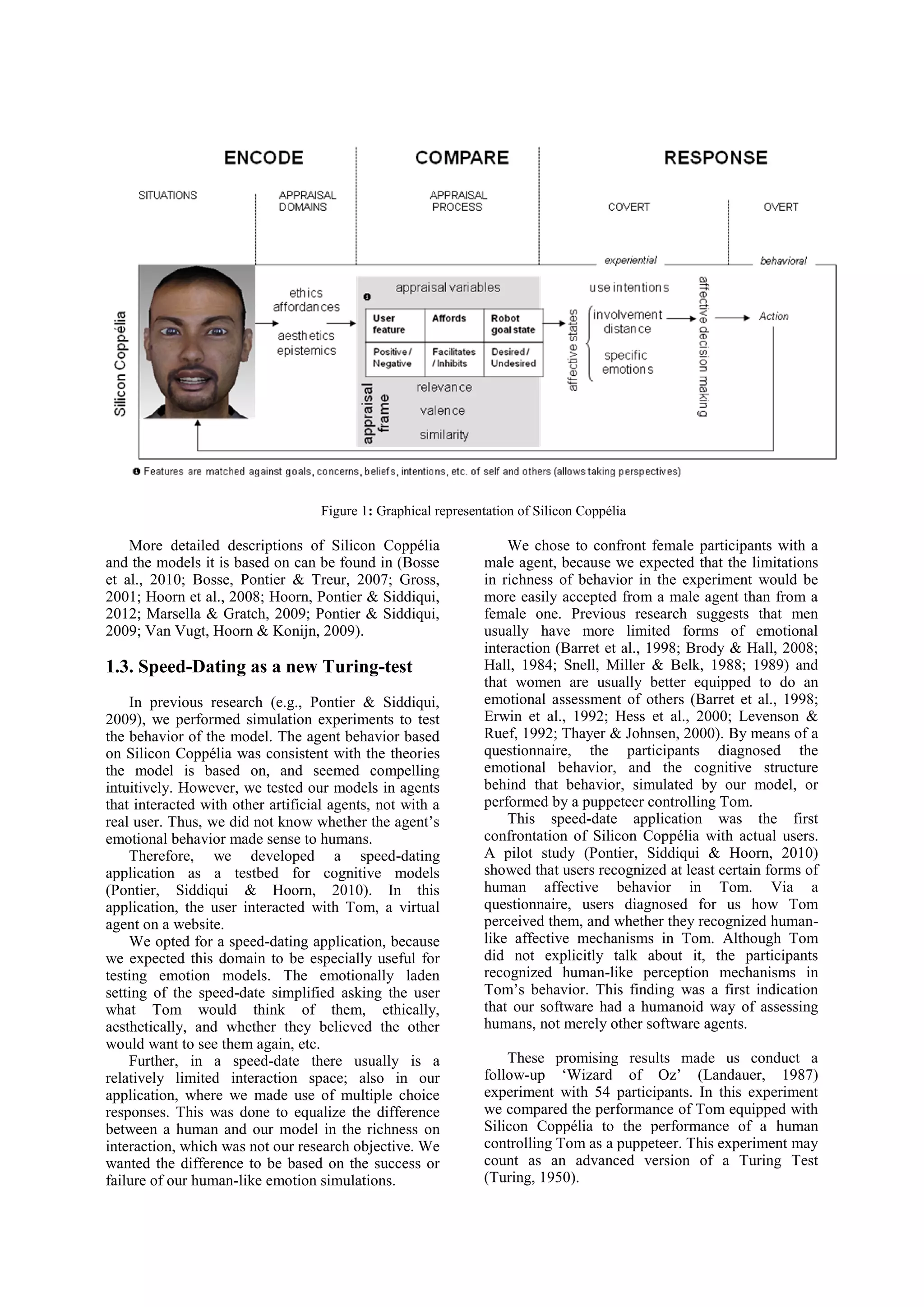 Figure 1: Graphical representation of Silicon Coppélia

    More detailed descriptions of Silicon Coppélia                  We chose to confront female participants with a
and the models it is based on can be found in (Bosse            male agent, because we expected that the limitations
et al., 2010; Bosse, Pontier & Treur, 2007; Gross,              in richness of behavior in the experiment would be
2001; Hoorn et al., 2008; Hoorn, Pontier & Siddiqui,            more easily accepted from a male agent than from a
2012; Marsella & Gratch, 2009; Pontier & Siddiqui,              female one. Previous research suggests that men
2009; Van Vugt, Hoorn & Konijn, 2009).                          usually have more limited forms of emotional
                                                                interaction (Barret et al., 1998; Brody & Hall, 2008;
1.3. Speed-Dating as a new Turing-test                          Hall, 1984; Snell, Miller & Belk, 1988; 1989) and
                                                                that women are usually better equipped to do an
    In previous research (e.g., Pontier & Siddiqui,             emotional assessment of others (Barret et al., 1998;
2009), we performed simulation experiments to test              Erwin et al., 1992; Hess et al., 2000; Levenson &
the behavior of the model. The agent behavior based             Ruef, 1992; Thayer & Johnsen, 2000). By means of a
on Silicon Coppélia was consistent with the theories            questionnaire, the participants diagnosed the
the model is based on, and seemed compelling                    emotional behavior, and the cognitive structure
intuitively. However, we tested our models in agents            behind that behavior, simulated by our model, or
that interacted with other artificial agents, not with a        performed by a puppeteer controlling Tom.
real user. Thus, we did not know whether the agent’s                This speed-date application was the first
emotional behavior made sense to humans.                        confrontation of Silicon Coppélia with actual users.
    Therefore, we developed a speed-dating                      A pilot study (Pontier, Siddiqui & Hoorn, 2010)
application as a testbed for cognitive models                   showed that users recognized at least certain forms of
(Pontier, Siddiqui & Hoorn, 2010). In this                      human affective behavior in Tom. Via a
application, the user interacted with Tom, a virtual            questionnaire, users diagnosed for us how Tom
agent on a website.                                             perceived them, and whether they recognized human-
    We opted for a speed-dating application, because            like affective mechanisms in Tom. Although Tom
we expected this domain to be especially useful for             did not explicitly talk about it, the participants
testing emotion models. The emotionally laden                   recognized human-like perception mechanisms in
setting of the speed-date simplified asking the user            Tom’s behavior. This finding was a first indication
what Tom would think of them, ethically,                        that our software had a humanoid way of assessing
aesthetically, and whether they believed the other              humans, not merely other software agents.
would want to see them again, etc.
    Further, in a speed-date there usually is a                     These promising results made us conduct a
relatively limited interaction space; also in our               follow-up ‘Wizard of Oz’ (Landauer, 1987)
application, where we made use of multiple choice               experiment with 54 participants. In this experiment
responses. This was done to equalize the difference             we compared the performance of Tom equipped with
between a human and our model in the richness on                Silicon Coppélia to the performance of a human
interaction, which was not our research objective. We           controlling Tom as a puppeteer. This experiment may
wanted the difference to be based on the success or             count as an advanced version of a Turing Test
failure of our human-like emotion simulations.                  (Turing, 1950).
 