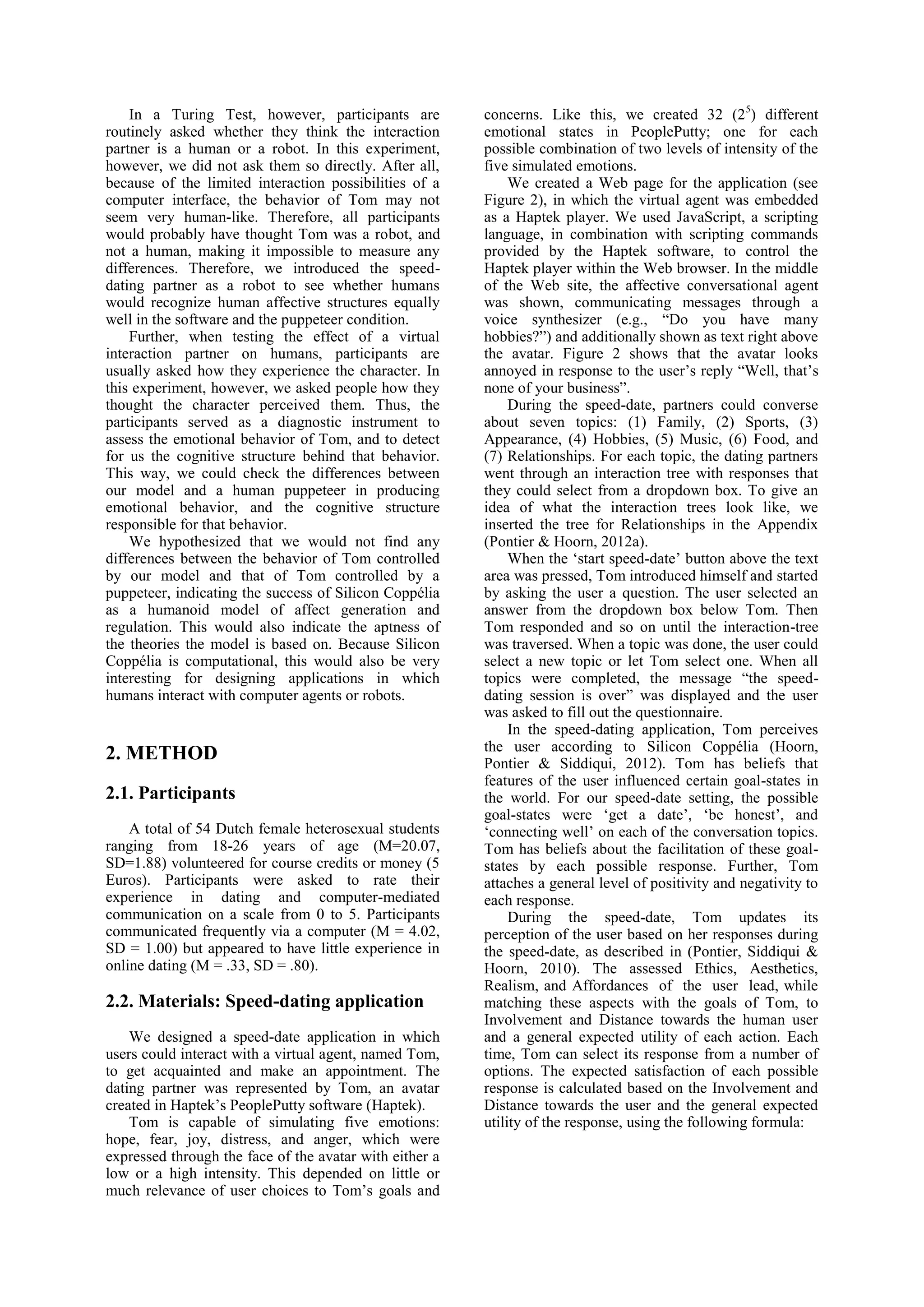 In a Turing Test, however, participants are          concerns. Like this, we created 32 (2 5) different
routinely asked whether they think the interaction       emotional states in PeoplePutty; one for each
partner is a human or a robot. In this experiment,       possible combination of two levels of intensity of the
however, we did not ask them so directly. After all,     five simulated emotions.
because of the limited interaction possibilities of a         We created a Web page for the application (see
computer interface, the behavior of Tom may not          Figure 2), in which the virtual agent was embedded
seem very human-like. Therefore, all participants        as a Haptek player. We used JavaScript, a scripting
would probably have thought Tom was a robot, and         language, in combination with scripting commands
not a human, making it impossible to measure any         provided by the Haptek software, to control the
differences. Therefore, we introduced the speed-         Haptek player within the Web browser. In the middle
dating partner as a robot to see whether humans          of the Web site, the affective conversational agent
would recognize human affective structures equally       was shown, communicating messages through a
well in the software and the puppeteer condition.        voice synthesizer (e.g., “Do you have many
    Further, when testing the effect of a virtual        hobbies?”) and additionally shown as text right above
interaction partner on humans, participants are          the avatar. Figure 2 shows that the avatar looks
usually asked how they experience the character. In      annoyed in response to the user’s reply “Well, that’s
this experiment, however, we asked people how they       none of your business”.
thought the character perceived them. Thus, the               During the speed-date, partners could converse
participants served as a diagnostic instrument to        about seven topics: (1) Family, (2) Sports, (3)
assess the emotional behavior of Tom, and to detect      Appearance, (4) Hobbies, (5) Music, (6) Food, and
for us the cognitive structure behind that behavior.     (7) Relationships. For each topic, the dating partners
This way, we could check the differences between         went through an interaction tree with responses that
our model and a human puppeteer in producing             they could select from a dropdown box. To give an
emotional behavior, and the cognitive structure          idea of what the interaction trees look like, we
responsible for that behavior.                           inserted the tree for Relationships in the Appendix
    We hypothesized that we would not find any           (Pontier & Hoorn, 2012a).
differences between the behavior of Tom controlled            When the ‘start speed-date’ button above the text
by our model and that of Tom controlled by a             area was pressed, Tom introduced himself and started
puppeteer, indicating the success of Silicon Coppélia    by asking the user a question. The user selected an
as a humanoid model of affect generation and             answer from the dropdown box below Tom. Then
regulation. This would also indicate the aptness of      Tom responded and so on until the interaction-tree
the theories the model is based on. Because Silicon      was traversed. When a topic was done, the user could
Coppélia is computational, this would also be very       select a new topic or let Tom select one. When all
interesting for designing applications in which          topics were completed, the message “the speed-
humans interact with computer agents or robots.          dating session is over” was displayed and the user
                                                         was asked to fill out the questionnaire.
                                                              In the speed-dating application, Tom perceives
                                                         the user according to Silicon Coppélia (Hoorn,
2. METHOD                                                Pontier & Siddiqui, 2012). Tom has beliefs that
                                                         features of the user influenced certain goal-states in
2.1. Participants                                        the world. For our speed-date setting, the possible
                                                         goal-states were ‘get a date’, ‘be honest’, and
    A total of 54 Dutch female heterosexual students     ‘connecting well’ on each of the conversation topics.
ranging from 18-26 years of age (M=20.07,                Tom has beliefs about the facilitation of these goal-
SD=1.88) volunteered for course credits or money (5      states by each possible response. Further, Tom
Euros). Participants were asked to rate their            attaches a general level of positivity and negativity to
experience in dating and computer-mediated               each response.
communication on a scale from 0 to 5. Participants            During the speed-date, Tom updates its
communicated frequently via a computer (M = 4.02,        perception of the user based on her responses during
SD = 1.00) but appeared to have little experience in     the speed-date, as described in (Pontier, Siddiqui &
online dating (M = .33, SD = .80).                       Hoorn, 2010). The assessed Ethics, Aesthetics,
                                                         Realism, and Affordances of the user lead, while
2.2. Materials: Speed-dating application                 matching these aspects with the goals of Tom, to
                                                         Involvement and Distance towards the human user
    We designed a speed-date application in which        and a general expected utility of each action. Each
users could interact with a virtual agent, named Tom,    time, Tom can select its response from a number of
to get acquainted and make an appointment. The           options. The expected satisfaction of each possible
dating partner was represented by Tom, an avatar         response is calculated based on the Involvement and
created in Haptek’s PeoplePutty software (Haptek).       Distance towards the user and the general expected
    Tom is capable of simulating five emotions:          utility of the response, using the following formula:
hope, fear, joy, distress, and anger, which were
expressed through the face of the avatar with either a
low or a high intensity. This depended on little or
much relevance of user choices to Tom’s goals and
 
