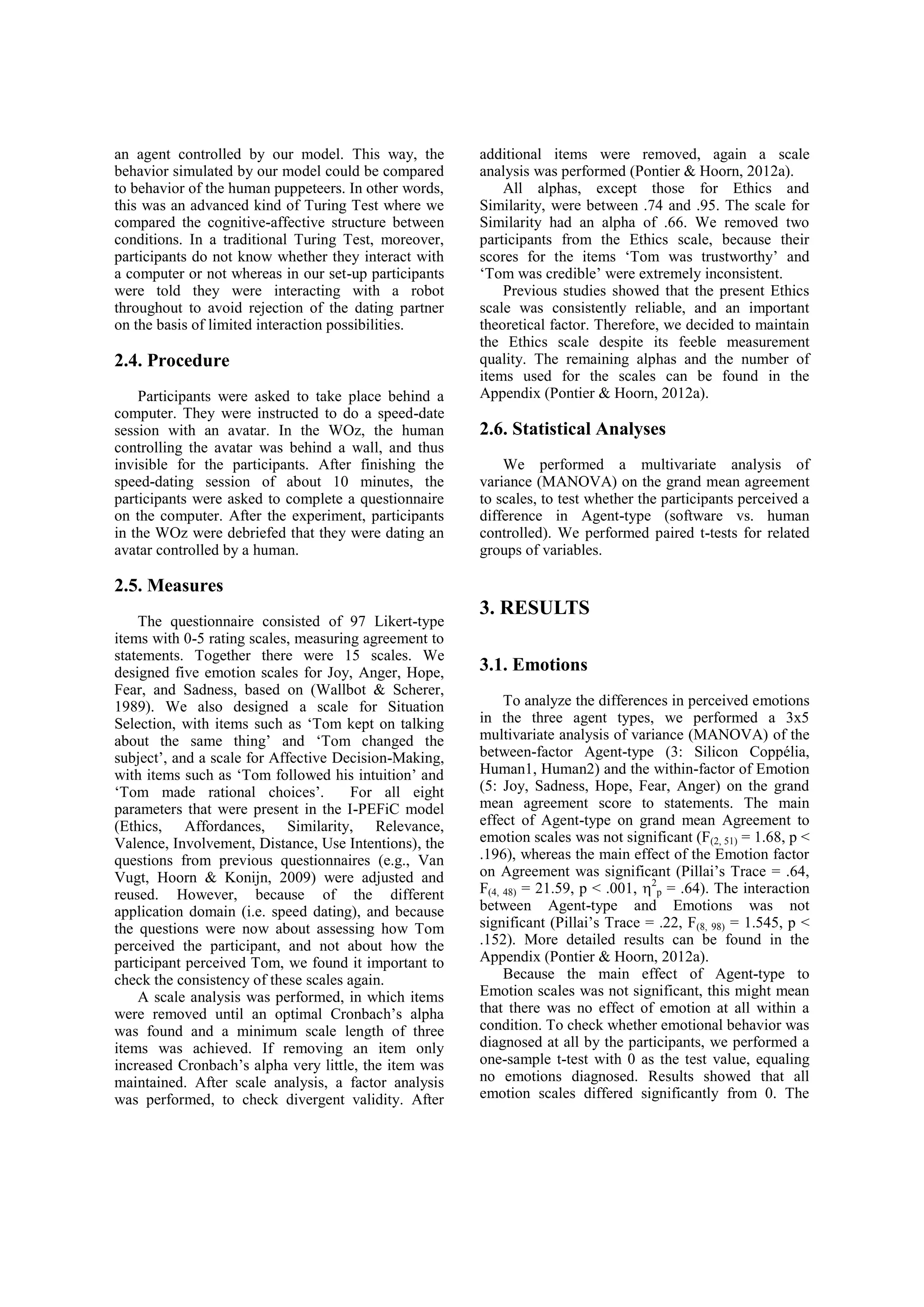 an agent controlled by our model. This way, the        additional items were removed, again a scale
behavior simulated by our model could be compared      analysis was performed (Pontier & Hoorn, 2012a).
to behavior of the human puppeteers. In other words,       All alphas, except those for Ethics and
this was an advanced kind of Turing Test where we      Similarity, were between .74 and .95. The scale for
compared the cognitive-affective structure between     Similarity had an alpha of .66. We removed two
conditions. In a traditional Turing Test, moreover,    participants from the Ethics scale, because their
participants do not know whether they interact with    scores for the items ‘Tom was trustworthy’ and
a computer or not whereas in our set-up participants   ‘Tom was credible’ were extremely inconsistent.
were told they were interacting with a robot               Previous studies showed that the present Ethics
throughout to avoid rejection of the dating partner    scale was consistently reliable, and an important
on the basis of limited interaction possibilities.     theoretical factor. Therefore, we decided to maintain
                                                       the Ethics scale despite its feeble measurement
2.4. Procedure                                         quality. The remaining alphas and the number of
                                                       items used for the scales can be found in the
    Participants were asked to take place behind a     Appendix (Pontier & Hoorn, 2012a).
computer. They were instructed to do a speed-date
session with an avatar. In the WOz, the human          2.6. Statistical Analyses
controlling the avatar was behind a wall, and thus
invisible for the participants. After finishing the        We performed a multivariate analysis of
speed-dating session of about 10 minutes, the          variance (MANOVA) on the grand mean agreement
participants were asked to complete a questionnaire    to scales, to test whether the participants perceived a
on the computer. After the experiment, participants    difference in Agent-type (software vs. human
in the WOz were debriefed that they were dating an     controlled). We performed paired t-tests for related
avatar controlled by a human.                          groups of variables.

2.5. Measures
                                                       3. RESULTS
    The questionnaire consisted of 97 Likert-type
items with 0-5 rating scales, measuring agreement to
statements. Together there were 15 scales. We
designed five emotion scales for Joy, Anger, Hope,     3.1. Emotions
Fear, and Sadness, based on (Wallbot & Scherer,
1989). We also designed a scale for Situation               To analyze the differences in perceived emotions
Selection, with items such as ‘Tom kept on talking     in the three agent types, we performed a 3x5
about the same thing’ and ‘Tom changed the             multivariate analysis of variance (MANOVA) of the
subject’, and a scale for Affective Decision-Making,   between-factor Agent-type (3: Silicon Coppélia,
with items such as ‘Tom followed his intuition’ and    Human1, Human2) and the within-factor of Emotion
‘Tom made rational choices’.          For all eight    (5: Joy, Sadness, Hope, Fear, Anger) on the grand
parameters that were present in the I-PEFiC model      mean agreement score to statements. The main
(Ethics, Affordances, Similarity, Relevance,           effect of Agent-type on grand mean Agreement to
Valence, Involvement, Distance, Use Intentions), the   emotion scales was not significant (F(2, 51) = 1.68, p <
questions from previous questionnaires (e.g., Van      .196), whereas the main effect of the Emotion factor
Vugt, Hoorn & Konijn, 2009) were adjusted and          on Agreement was significant (Pillai’s Trace = .64,
reused. However, because of the different              F(4, 48) = 21.59, p < .001, 2p = .64). The interaction
application domain (i.e. speed dating), and because    between Agent-type and Emotions was not
the questions were now about assessing how Tom         significant (Pillai’s Trace = .22, F(8, 98) = 1.545, p <
perceived the participant, and not about how the       .152). More detailed results can be found in the
participant perceived Tom, we found it important to    Appendix (Pontier & Hoorn, 2012a).
check the consistency of these scales again.                Because the main effect of Agent-type to
    A scale analysis was performed, in which items     Emotion scales was not significant, this might mean
were removed until an optimal Cronbach’s alpha         that there was no effect of emotion at all within a
was found and a minimum scale length of three          condition. To check whether emotional behavior was
items was achieved. If removing an item only           diagnosed at all by the participants, we performed a
increased Cronbach’s alpha very little, the item was   one-sample t-test with 0 as the test value, equaling
maintained. After scale analysis, a factor analysis    no emotions diagnosed. Results showed that all
was performed, to check divergent validity. After      emotion scales differed significantly from 0. The
 