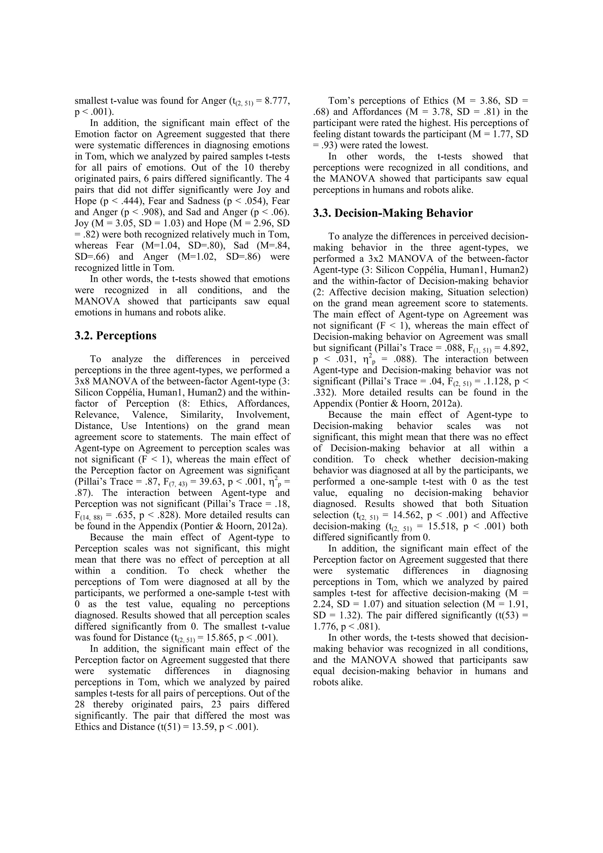 smallest t-value was found for Anger (t(2, 51) = 8.777,        Tom’s perceptions of Ethics (M = 3.86, SD =
p < .001).                                                 .68) and Affordances (M = 3.78, SD = .81) in the
    In addition, the significant main effect of the        participant were rated the highest. His perceptions of
Emotion factor on Agreement suggested that there           feeling distant towards the participant (M = 1.77, SD
were systematic differences in diagnosing emotions         = .93) were rated the lowest.
in Tom, which we analyzed by paired samples t-tests            In other words, the t-tests showed that
for all pairs of emotions. Out of the 10 thereby           perceptions were recognized in all conditions, and
originated pairs, 6 pairs differed significantly. The 4    the MANOVA showed that participants saw equal
pairs that did not differ significantly were Joy and       perceptions in humans and robots alike.
Hope (p < .444), Fear and Sadness (p < .054), Fear
and Anger (p < .908), and Sad and Anger (p < .06).         3.3. Decision-Making Behavior
Joy (M = 3.05, SD = 1.03) and Hope (M = 2.96, SD
= .82) were both recognized relatively much in Tom,            To analyze the differences in perceived decision-
whereas Fear (M=1.04, SD=.80), Sad (M=.84,                 making behavior in the three agent-types, we
SD=.66) and Anger (M=1.02, SD=.86) were                    performed a 3x2 MANOVA of the between-factor
recognized little in Tom.                                  Agent-type (3: Silicon Coppélia, Human1, Human2)
    In other words, the t-tests showed that emotions       and the within-factor of Decision-making behavior
were recognized in all conditions, and the                 (2: Affective decision making, Situation selection)
MANOVA showed that participants saw equal                  on the grand mean agreement score to statements.
emotions in humans and robots alike.                       The main effect of Agent-type on Agreement was
                                                           not significant (F < 1), whereas the main effect of
3.2. Perceptions                                           Decision-making behavior on Agreement was small
                                                           but significant (Pillai’s Trace = .088, F(1, 51) = 4.892,
     To analyze the differences in perceived               p < .031, 2p = .088). The interaction between
perceptions in the three agent-types, we performed a       Agent-type and Decision-making behavior was not
3x8 MANOVA of the between-factor Agent-type (3:            significant (Pillai’s Trace = .04, F(2, 51) = .1.128, p <
Silicon Coppélia, Human1, Human2) and the within-          .332). More detailed results can be found in the
factor of Perception (8: Ethics, Affordances,              Appendix (Pontier & Hoorn, 2012a).
Relevance, Valence, Similarity, Involvement,                   Because the main effect of Agent-type to
Distance, Use Intentions) on the grand mean                Decision-making behavior scales was not
agreement score to statements. The main effect of          significant, this might mean that there was no effect
Agent-type on Agreement to perception scales was           of Decision-making behavior at all within a
not significant (F < 1), whereas the main effect of        condition. To check whether decision-making
the Perception factor on Agreement was significant         behavior was diagnosed at all by the participants, we
(Pillai’s Trace = .87, F(7, 43) = 39.63, p < .001, 2p =   performed a one-sample t-test with 0 as the test
.87). The interaction between Agent-type and               value, equaling no decision-making behavior
Perception was not significant (Pillai’s Trace = .18,      diagnosed. Results showed that both Situation
F(14, 88) = .635, p < .828). More detailed results can     selection (t(2, 51) = 14.562, p < .001) and Affective
be found in the Appendix (Pontier & Hoorn, 2012a).         decision-making (t(2, 51) = 15.518, p < .001) both
     Because the main effect of Agent-type to              differed significantly from 0.
Perception scales was not significant, this might              In addition, the significant main effect of the
mean that there was no effect of perception at all         Perception factor on Agreement suggested that there
within a condition. To check whether the                   were systematic differences in diagnosing
perceptions of Tom were diagnosed at all by the            perceptions in Tom, which we analyzed by paired
participants, we performed a one-sample t-test with        samples t-test for affective decision-making (M =
0 as the test value, equaling no perceptions               2.24, SD = 1.07) and situation selection (M = 1.91,
diagnosed. Results showed that all perception scales       SD = 1.32). The pair differed significantly (t(53) =
differed significantly from 0. The smallest t-value        1.776, p < .081).
was found for Distance (t(2, 51) = 15.865, p < .001).          In other words, the t-tests showed that decision-
     In addition, the significant main effect of the       making behavior was recognized in all conditions,
Perception factor on Agreement suggested that there        and the MANOVA showed that participants saw
were systematic differences in diagnosing                  equal decision-making behavior in humans and
perceptions in Tom, which we analyzed by paired            robots alike.
samples t-tests for all pairs of perceptions. Out of the
28 thereby originated pairs, 23 pairs differed
significantly. The pair that differed the most was
Ethics and Distance (t(51) = 13.59, p < .001).
 