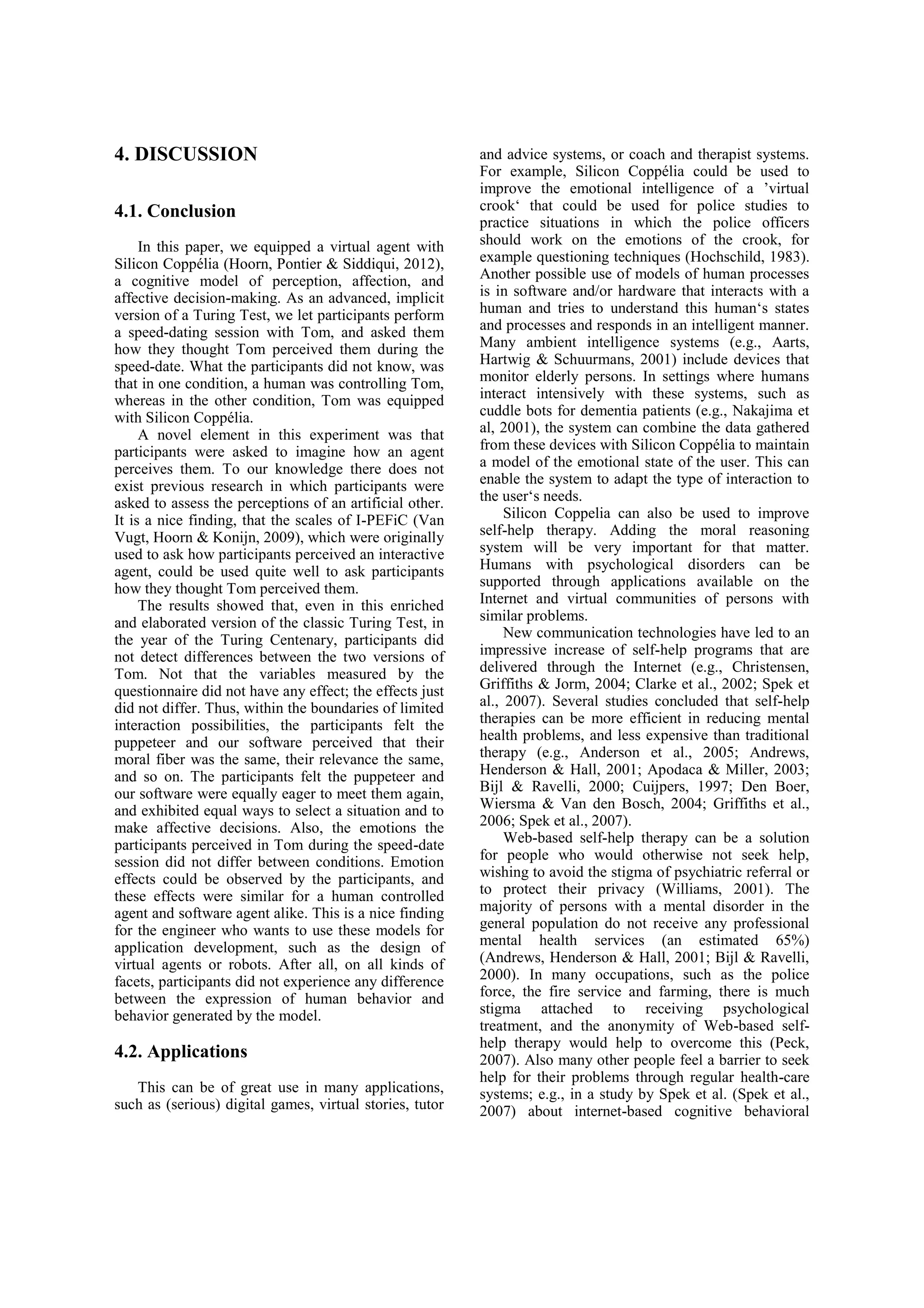 4. DISCUSSION                                             and advice systems, or coach and therapist systems.
                                                          For example, Silicon Coppélia could be used to
                                                          improve the emotional intelligence of a ’virtual
4.1. Conclusion                                           crook‘ that could be used for police studies to
                                                          practice situations in which the police officers
     In this paper, we equipped a virtual agent with      should work on the emotions of the crook, for
Silicon Coppélia (Hoorn, Pontier & Siddiqui, 2012),       example questioning techniques (Hochschild, 1983).
a cognitive model of perception, affection, and           Another possible use of models of human processes
affective decision-making. As an advanced, implicit       is in software and/or hardware that interacts with a
version of a Turing Test, we let participants perform     human and tries to understand this human‘s states
a speed-dating session with Tom, and asked them           and processes and responds in an intelligent manner.
how they thought Tom perceived them during the            Many ambient intelligence systems (e.g., Aarts,
speed-date. What the participants did not know, was       Hartwig & Schuurmans, 2001) include devices that
that in one condition, a human was controlling Tom,       monitor elderly persons. In settings where humans
whereas in the other condition, Tom was equipped          interact intensively with these systems, such as
with Silicon Coppélia.                                    cuddle bots for dementia patients (e.g., Nakajima et
     A novel element in this experiment was that          al, 2001), the system can combine the data gathered
participants were asked to imagine how an agent           from these devices with Silicon Coppélia to maintain
perceives them. To our knowledge there does not           a model of the emotional state of the user. This can
exist previous research in which participants were        enable the system to adapt the type of interaction to
asked to assess the perceptions of an artificial other.   the user‘s needs.
It is a nice finding, that the scales of I-PEFiC (Van          Silicon Coppelia can also be used to improve
Vugt, Hoorn & Konijn, 2009), which were originally        self-help therapy. Adding the moral reasoning
used to ask how participants perceived an interactive     system will be very important for that matter.
agent, could be used quite well to ask participants       Humans with psychological disorders can be
how they thought Tom perceived them.                      supported through applications available on the
     The results showed that, even in this enriched       Internet and virtual communities of persons with
and elaborated version of the classic Turing Test, in     similar problems.
the year of the Turing Centenary, participants did             New communication technologies have led to an
not detect differences between the two versions of        impressive increase of self-help programs that are
Tom. Not that the variables measured by the               delivered through the Internet (e.g., Christensen,
questionnaire did not have any effect; the effects just   Griffiths & Jorm, 2004; Clarke et al., 2002; Spek et
did not differ. Thus, within the boundaries of limited    al., 2007). Several studies concluded that self-help
interaction possibilities, the participants felt the      therapies can be more efficient in reducing mental
puppeteer and our software perceived that their           health problems, and less expensive than traditional
moral fiber was the same, their relevance the same,       therapy (e.g., Anderson et al., 2005; Andrews,
and so on. The participants felt the puppeteer and        Henderson & Hall, 2001; Apodaca & Miller, 2003;
our software were equally eager to meet them again,       Bijl & Ravelli, 2000; Cuijpers, 1997; Den Boer,
and exhibited equal ways to select a situation and to     Wiersma & Van den Bosch, 2004; Griffiths et al.,
make affective decisions. Also, the emotions the          2006; Spek et al., 2007).
participants perceived in Tom during the speed-date            Web-based self-help therapy can be a solution
session did not differ between conditions. Emotion        for people who would otherwise not seek help,
effects could be observed by the participants, and        wishing to avoid the stigma of psychiatric referral or
these effects were similar for a human controlled         to protect their privacy (Williams, 2001). The
agent and software agent alike. This is a nice finding    majority of persons with a mental disorder in the
for the engineer who wants to use these models for        general population do not receive any professional
application development, such as the design of            mental health services (an estimated 65%)
virtual agents or robots. After all, on all kinds of      (Andrews, Henderson & Hall, 2001; Bijl & Ravelli,
facets, participants did not experience any difference    2000). In many occupations, such as the police
between the expression of human behavior and              force, the fire service and farming, there is much
behavior generated by the model.                          stigma attached to receiving psychological
                                                          treatment, and the anonymity of Web-based self-
                                                          help therapy would help to overcome this (Peck,
4.2. Applications                                         2007). Also many other people feel a barrier to seek
                                                          help for their problems through regular health-care
   This can be of great use in many applications,         systems; e.g., in a study by Spek et al. (Spek et al.,
such as (serious) digital games, virtual stories, tutor   2007) about internet-based cognitive behavioral
 